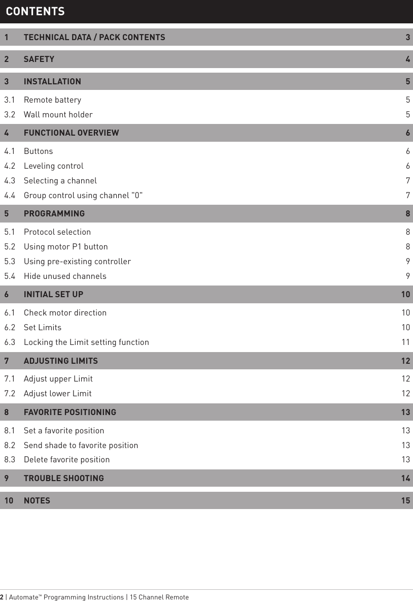 2 | Automate™ Programming Instructions | 15 Channel Remote 1  TECHNICAL DATA / PACK CONTENTS  32 SAFETY  43 INSTALLATION  53.1  Remote battery  53.2  Wall mount holder  54  FUNCTIONAL OVERVIEW   64.1 Buttons  64.2  Leveling control  64.3   Selecting a channel  74.4  Group control using channel &quot;0&quot;  75 PROGRAMMING  85.1  Protocol selection  85.2  Using motor P1 button  85.3  Using pre-existing controller  95.4  Hide unused channels  96  INITIAL SET UP  106.1  Check motor direction  106.2  Set Limits  106.3  Locking the Limit setting function  117  ADJUSTING LIMITS  127.1  Adjust upper Limit  127.2  Adjust lower Limit  128  FAVORITE POSITIONING  138.1  Set a favorite position  138.2  Send shade to favorite position  138.3  Delete favorite position  139  TROUBLE SHOOTING  1410 NOTES  15CONTENTS