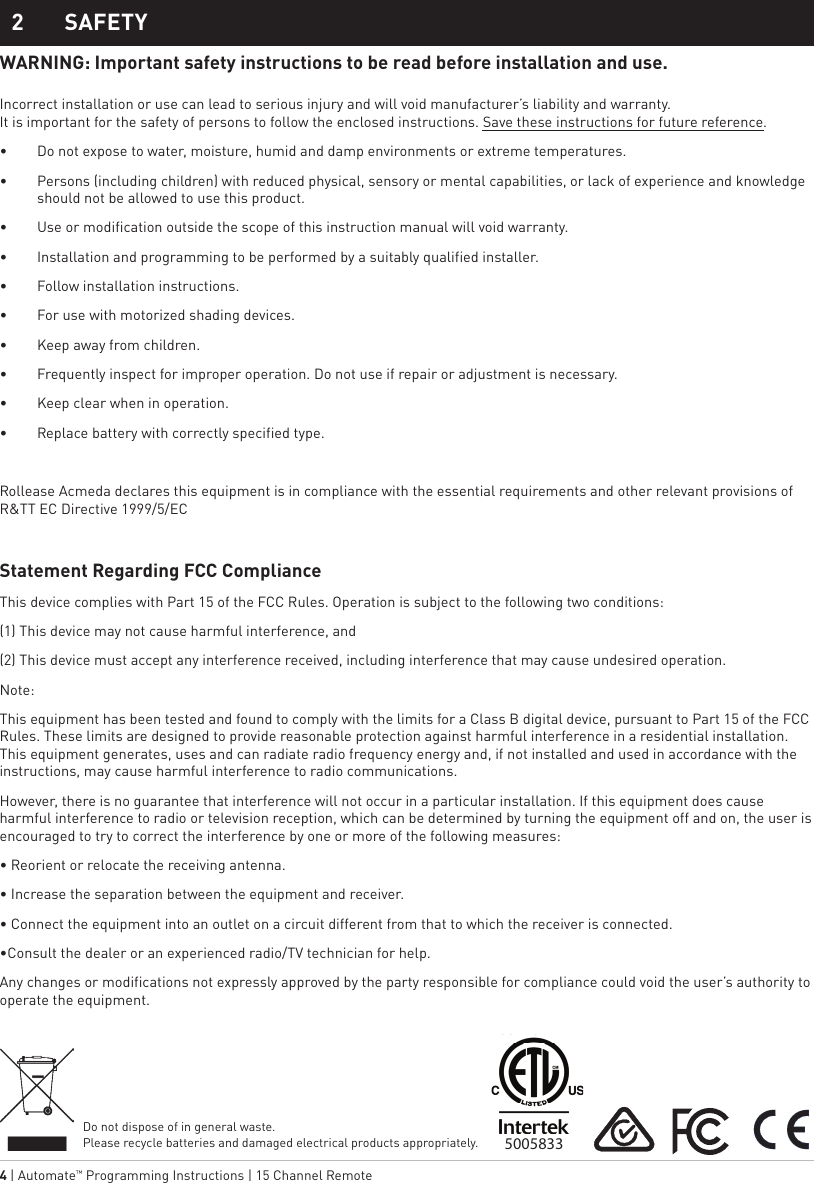 4 | Automate™ Programming Instructions | 15 Channel Remote 2  SAFETYWARNING: Important safety instructions to be read before installation and use.  Incorrect installation or use can lead to serious injury and will void manufacturer’s liability and warranty. It is important for the safety of persons to follow the enclosed instructions. Save these instructions for future reference.•  Do not expose to water, moisture, humid and damp environments or extreme temperatures.•  Persons (including children) with reduced physical, sensory or mental capabilities, or lack of experience and knowledge should not be allowed to use this product.•  Use or modification outside the scope of this instruction manual will void warranty.•  Installation and programming to be performed by a suitably qualified installer.•  Follow installation instructions.•  For use with motorized shading devices.•  Keep away from children.•  Frequently inspect for improper operation. Do not use if repair or adjustment is necessary.•  Keep clear when in operation.•  Replace battery with correctly specified type.Rollease Acmeda declares this equipment is in compliance with the essential requirements and other relevant provisions of R&amp;TT EC Directive 1999/5/ECStatement Regarding FCC Compliance This device complies with Part 15 of the FCC Rules. Operation is subject to the following two conditions:(1) This device may not cause harmful interference, and(2) This device must accept any interference received, including interference that may cause undesired operation.Note:This equipment has been tested and found to comply with the limits for a Class B digital device, pursuant to Part 15 of the FCC Rules. These limits are designed to provide reasonable protection against harmful interference in a residential installation. This equipment generates, uses and can radiate radio frequency energy and, if not installed and used in accordance with the instructions, may cause harmful interference to radio communications. However, there is no guarantee that interference will not occur in a particular installation. If this equipment does cause harmful interference to radio or television reception, which can be determined by turning the equipment off and on, the user is encouraged to try to correct the interference by one or more of the following measures:• Reorient or relocate the receiving antenna.• Increase the separation between the equipment and receiver.• Connect the equipment into an outlet on a circuit different from that to which the receiver is connected.•Consult the dealer or an experienced radio/TV technician for help.Any changes or modifications not expressly approved by the party responsible for compliance could void the user’s authority to operate the equipment.Do not dispose of in general waste. Please recycle batteries and damaged electrical products appropriately.5005833