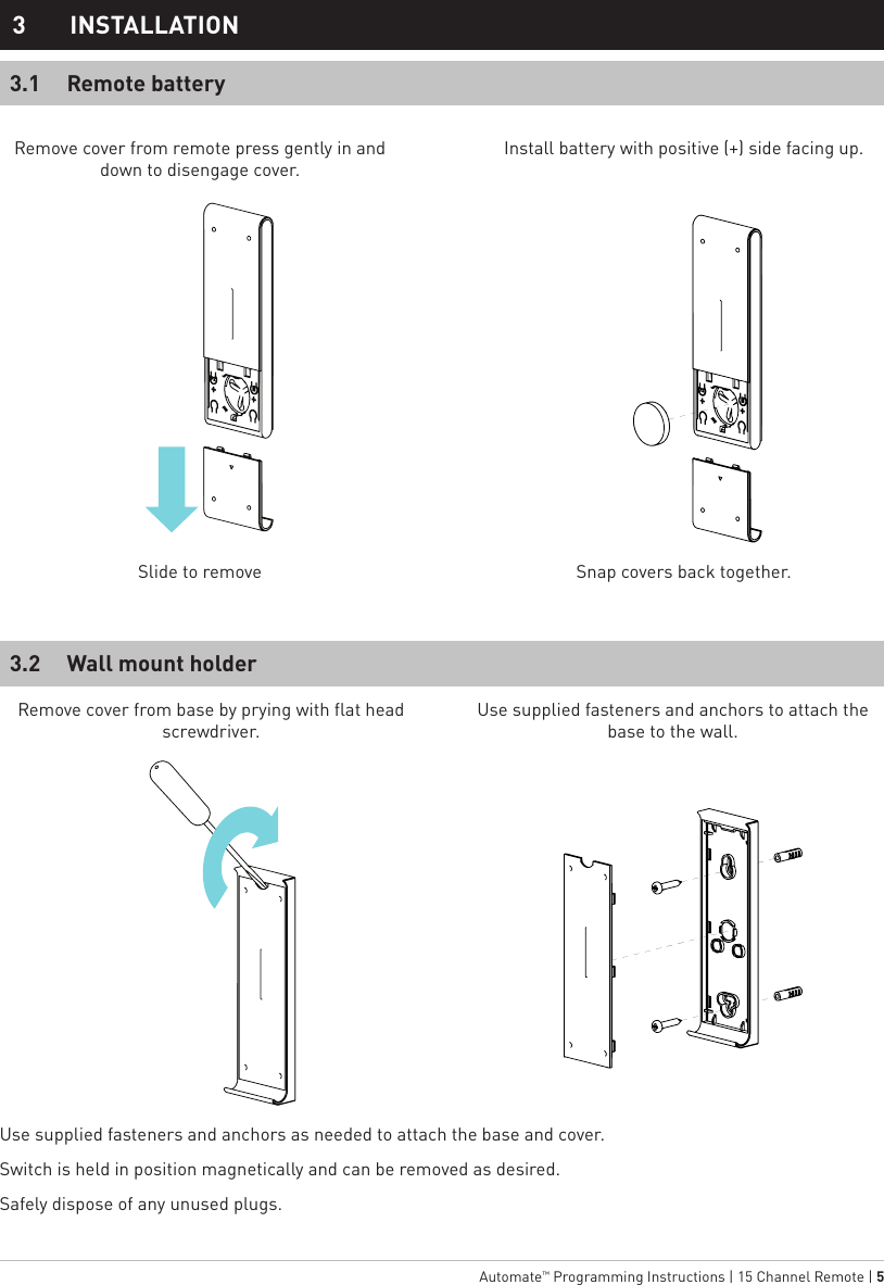   Automate™ Programming Instructions | 15 Channel Remote | 5Remove cover from remote press gently in and   down to disengage cover.Install battery with positive (+) side facing up.Slide to remove Snap covers back together.Remote battery3.13 INSTALLATIONWall mount holder3.2Use supplied fasteners and anchors as needed to attach the base and cover.Switch is held in position magnetically and can be removed as desired.Safely dispose of any unused plugs.Remove cover from base by prying with flat head screwdriver.Use supplied fasteners and anchors to attach the base to the wall.