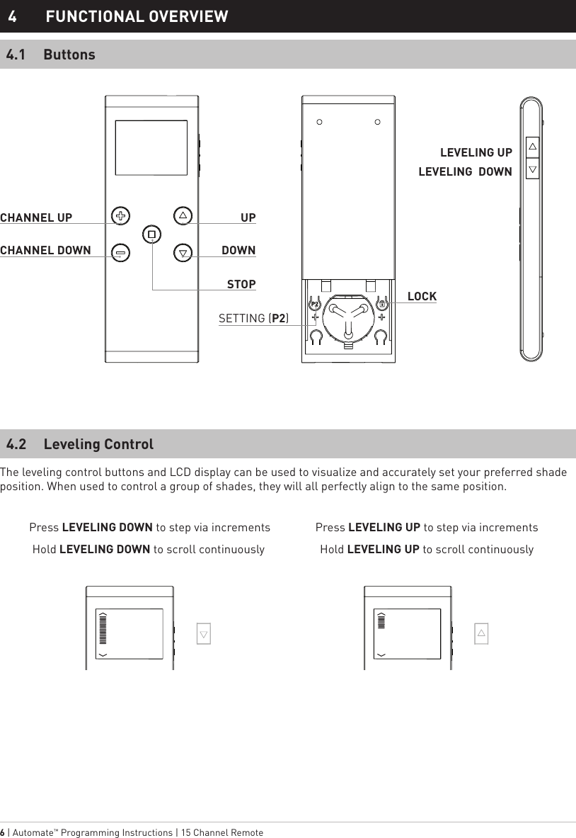 6 | Automate™ Programming Instructions | 15 Channel Remote  Press LEVELING DOWN to step via incrementsHold LEVELING DOWN to scroll continuouslyPress LEVELING UP to step via incrementsHold LEVELING UP to scroll continuouslyButtonsLeveling Control4.14.24  FUNCTIONAL OVERVIEWLEVELING UPUPCHANNEL UPLEVELING  DOWNDOWNSTOPLOCKCHANNEL DOWNSETTING (P2)The leveling control buttons and LCD display can be used to visualize and accurately set your preferred shade position. When used to control a group of shades, they will all perfectly align to the same position.