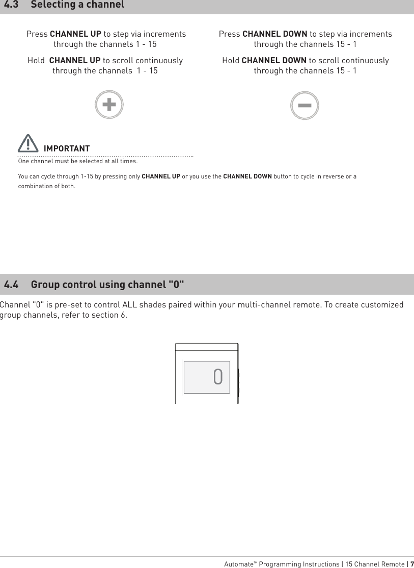   Automate™ Programming Instructions | 15 Channel Remote | 7 Press CHANNEL UP to step via increments through the channels 1 - 15Hold  CHANNEL UP to scroll continuously through the channels  1 - 15Press CHANNEL DOWN to step via increments through the channels 15 - 1Hold CHANNEL DOWN to scroll continuously through the channels 15 - 1Selecting a channelGroup control using channel &quot;0&quot;4.34.4 One channel must be selected at all times.You can cycle through 1-15 by pressing only CHANNEL UP or you use the CHANNEL DOWN button to cycle in reverse or a combination of both.IMPORTANTChannel &quot;0&quot; is pre-set to control ALL shades paired within your multi-channel remote. To create customized group channels, refer to section 6.