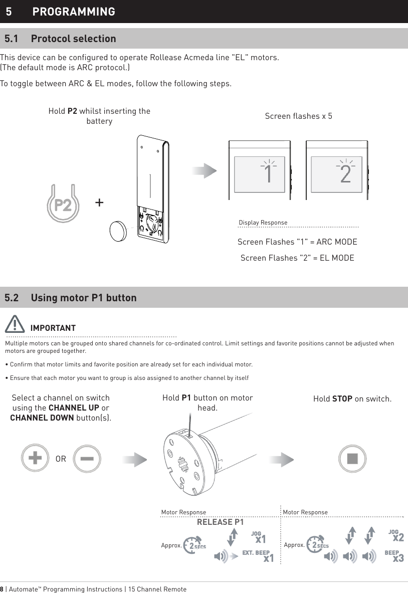8 | Automate™ Programming Instructions | 15 Channel Remote Approx.Approx.Using motor P1 buttonProtocol selection5.25.15 PROGRAMMINGMultiple motors can be grouped onto shared channels for co-ordinated control. Limit settings and favorite positions cannot be adjusted when motors are grouped together.• Confirm that motor limits and favorite position are already set for each individual motor.• Ensure that each motor you want to group is also assigned to another channel by itselfScreen Flashes &quot;1&quot; = ARC MODEScreen Flashes &quot;2&quot; = EL MODEHold P2 whilst inserting the battery Screen flashes x 5IMPORTANTSelect a channel on switch using the CHANNEL UP or CHANNEL DOWN button(s).ORHold P1 button on motor head.Hold STOP on switch.Motor ResponseMotor ResponseDisplay ResponseRELEASE P1This device can be configured to operate Rollease Acmeda line &quot;EL&quot; motors.        (The default mode is ARC protocol.)To toggle between ARC &amp; EL modes, follow the following steps.+