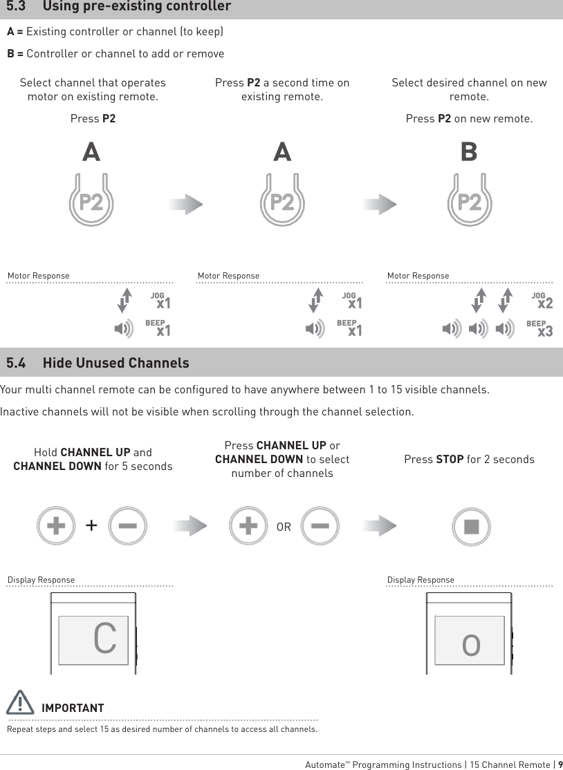   Automate™ Programming Instructions | 15 Channel Remote | 9Hide Unused ChannelsUsing pre-existing controller5.45.3Repeat steps and select 15 as desired number of channels to access all channels.A = Existing controller or channel (to keep)B = Controller or channel to add or removeSelect channel that operates motor on existing remote.Press P2Hold CHANNEL UP and CHANNEL DOWN for 5 secondsPress P2 a second time on existing remote.Press CHANNEL UP or CHANNEL DOWN to select number of channelsSelect desired channel on new remote. Press P2 on new remote.Press STOP for 2 secondsIMPORTANTOR+Motor ResponseDisplay ResponseMotor Response Motor ResponseDisplay ResponseYour multi channel remote can be configured to have anywhere between 1 to 15 visible channels.Inactive channels will not be visible when scrolling through the channel selection.Co