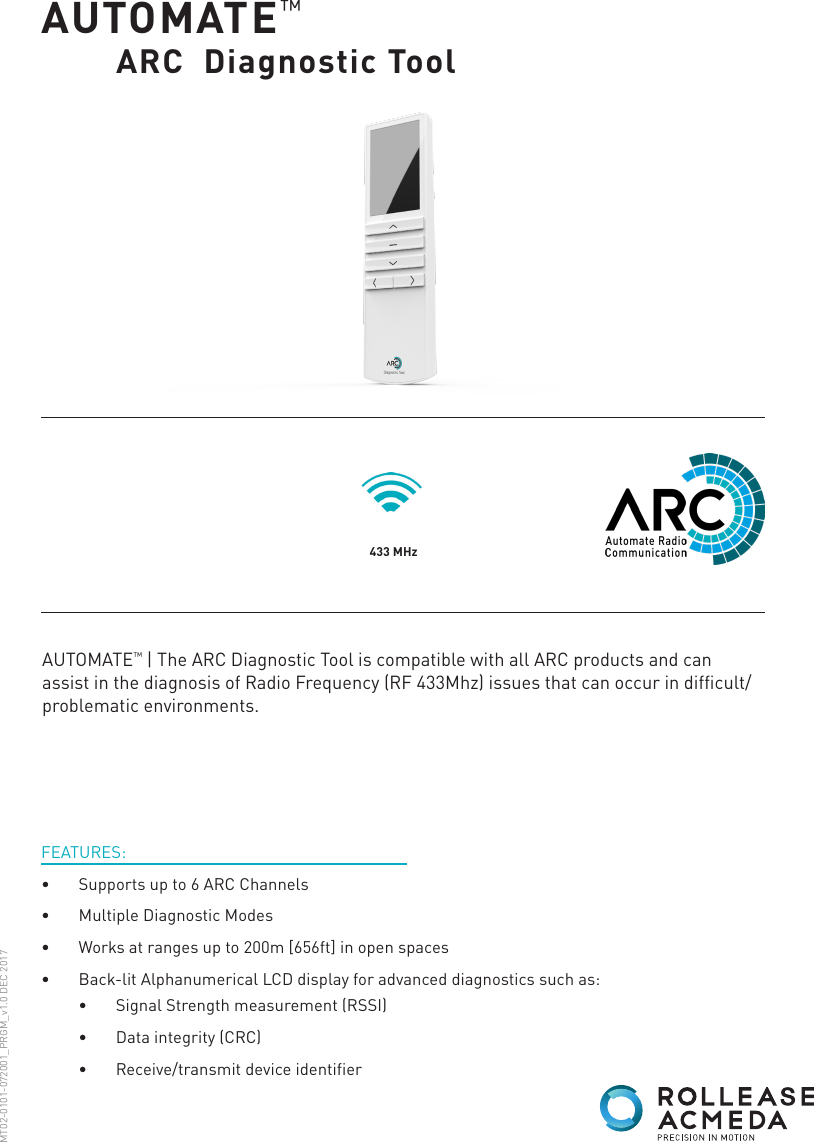 AUTOMATE™     ARC  Diagnostic Tool433 MHzFEATURES:•  Supports up to 6 ARC Channels•  Multiple Diagnostic Modes•  Works at ranges up to 200m [656ft] in open spaces•  Back-lit Alphanumerical LCD display for advanced diagnostics such as:AUTOMATE™ | The ARC Diagnostic Tool is compatible with all ARC products and can assist in the diagnosis of Radio Frequency (RF 433Mhz) issues that can occur in difficult/problematic environments.MT02-0101-072001_PRGM_v1.0 DEC 2017•  Signal Strength measurement (RSSI)•  Data integrity (CRC)•  Receive/transmit device identifier