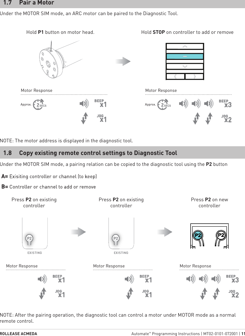 ROLLEASE ACMEDA  Automate™ Programming Instructions | MT02-0101-072001 | 11Under the MOTOR SIM mode, a pairing relation can be copied to the diagnostic tool using the P2 buttonNOTE: After the pairing operation, the diagnostic tool can control a motor under MOTOR mode as a normal remote control.1.8  Copy existing remote control settings to Diagnostic ToolMotor ResponseMotor ResponseMotor ResponsePress P2 on existing controllerPress P2 on existing controllerPress P2 on new controllerUnder the MOTOR SIM mode, an ARC motor can be paired to the Diagnostic Tool.Hold P1 button on motor head. Hold STOP on controller to add or removeNOTE: The motor address is displayed in the diagnostic tool.1.7  Pair a MotorMotor ResponseMotor Response