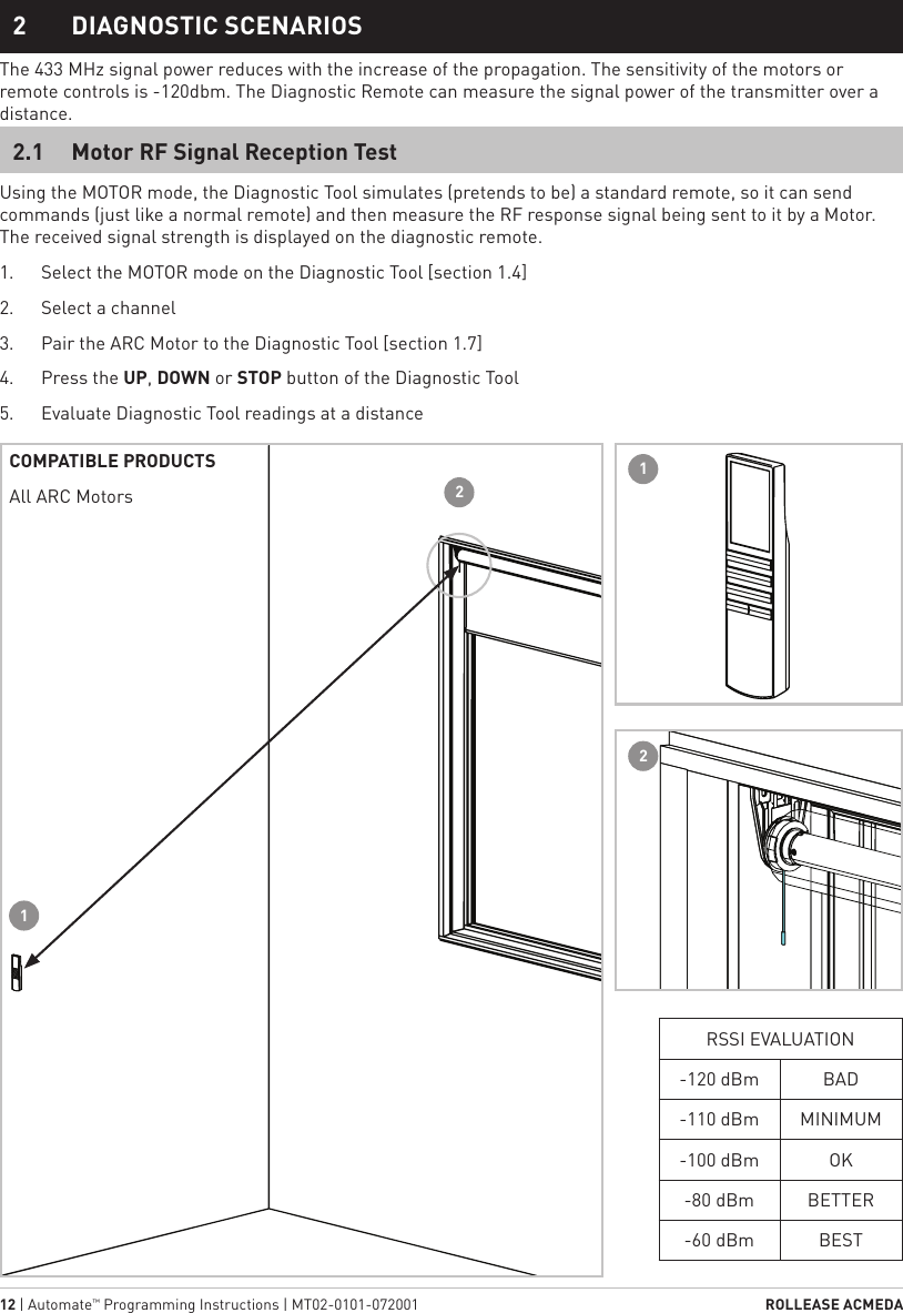 12 | Automate™ Programming Instructions | MT02-0101-072001  ROLLEASE ACMEDA1  STATIC TITLE2  DIAGNOSTIC SCENARIOSUsing the MOTOR mode, the Diagnostic Tool simulates (pretends to be) a standard remote, so it can send commands (just like a normal remote) and then measure the RF response signal being sent to it by a Motor. The received signal strength is displayed on the diagnostic remote.1.  Select the MOTOR mode on the Diagnostic Tool [section 1.4]2.  Select a channel 3.  Pair the ARC Motor to the Diagnostic Tool [section 1.7]4.  Press the UP, DOWN or STOP button of the Diagnostic Tool5.  Evaluate Diagnostic Tool readings at a distanceThe 433 MHz signal power reduces with the increase of the propagation. The sensitivity of the motors or remote controls is -120dbm. The Diagnostic Remote can measure the signal power of the transmitter over a distance.2.1  Motor RF Signal Reception Test2211COMPATIBLE PRODUCTSAll ARC MotorsRSSI EVALUATION-120 dBm BAD-110 dBm MINIMUM-100 dBm OK-80 dBm BETTER-60 dBm BEST