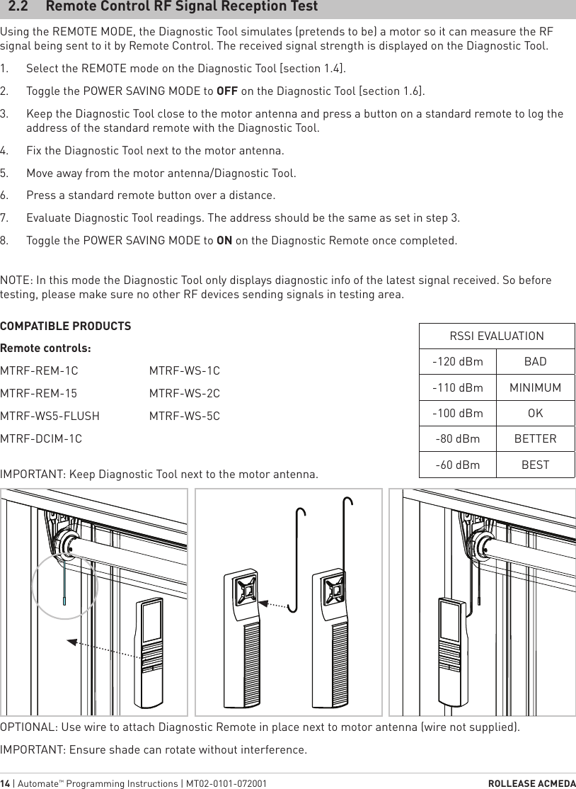 14 | Automate™ Programming Instructions | MT02-0101-072001  ROLLEASE ACMEDAUsing the REMOTE MODE, the Diagnostic Tool simulates (pretends to be) a motor so it can measure the RF signal being sent to it by Remote Control. The received signal strength is displayed on the Diagnostic Tool.1.  Select the REMOTE mode on the Diagnostic Tool [section 1.4].2.  Toggle the POWER SAVING MODE to OFF on the Diagnostic Tool [section 1.6].3.  Keep the Diagnostic Tool close to the motor antenna and press a button on a standard remote to log the address of the standard remote with the Diagnostic Tool.4.  Fix the Diagnostic Tool next to the motor antenna.5.  Move away from the motor antenna/Diagnostic Tool.6.  Press a standard remote button over a distance.7.  Evaluate Diagnostic Tool readings. The address should be the same as set in step 3.8.  Toggle the POWER SAVING MODE to ON on the Diagnostic Remote once completed.2.2  Remote Control RF Signal Reception TestOPTIONAL: Use wire to attach Diagnostic Remote in place next to motor antenna (wire not supplied).IMPORTANT: Ensure shade can rotate without interference.COMPATIBLE PRODUCTSRemote controls:MTRF-REM-1C MTRF-REM-15MTRF-WS5-FLUSHMTRF-DCIM-1CMTRF-WS-1CMTRF-WS-2CMTRF-WS-5CIMPORTANT: Keep Diagnostic Tool next to the motor antenna. NOTE: In this mode the Diagnostic Tool only displays diagnostic info of the latest signal received. So before testing, please make sure no other RF devices sending signals in testing area.RSSI EVALUATION-120 dBm BAD-110 dBm MINIMUM-100 dBm OK-80 dBm BETTER-60 dBm BEST