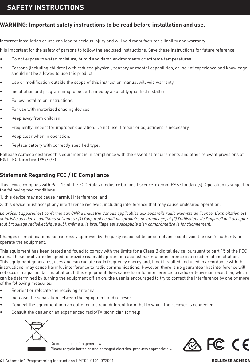 4 | Automate™ Programming Instructions | MT02-0101-072001  ROLLEASE ACMEDA1  STATIC TITLESAFETY INSTRUCTIONSWARNING: Important safety instructions to be read before installation and use. Incorrect installation or use can lead to serious injury and will void manufacturer’s liability and warranty. It is important for the safety of persons to follow the enclosed instructions. Save these instructions for future reference.•  Do not expose to water, moisture, humid and damp environments or extreme temperatures.•  Persons (including children) with reduced physical, sensory or mental capabilities, or lack of experience and knowledge should not be allowed to use this product.•  Use or modification outside the scope of this instruction manual will void warranty.•  Installation and programming to be performed by a suitably qualified installer.•  Follow installation instructions.•  For use with motorized shading devices.•  Keep away from children.•  Frequently inspect for improper operation. Do not use if repair or adjustment is necessary.•  Keep clear when in operation.•  Replace battery with correctly specified type.Rollease Acmeda declares this equipment is in compliance with the essential requirements and other relevant provisions of R&amp;TT EC Directive 1999/5/ECStatement Regarding FCC / IC Compliance This device complies with Part 15 of the FCC Rules / Industry Canada liscence-exempt RSS standard(s). Operation is subject to the following two conditions:1. this device may not cause harmful interference, and2. this device must accept any interference recieved, including interference that may cause undesired operation.Le présent appareil est conforme aux CNR d’Industrie Canada applicables aux appareils radio exempts de licence. L’exploitation est autorisée aux deux conditions suivantes : (1) l’appareil ne doit pas produire de brouillage, et (2) l’utilisateur de l’appareil doit accepter tout brouillage radioélectrique subi, même si le brouillage est susceptible d’en compromettre le fonctionnement.Changes or modifications not expressly approved by the party responsible for compliance could void the user’s authority to operate the equipment.This equipment has been tested and found to compy with the limits for a Class B digital device, pursuant to part 15 of the FCC rules. These limits are designed to provide reaonable protection against harmful interference in a residential installation. This equipment generates, uses and can radiate radio frequency energy and, if not installed and used in accordance with the instructions, may cause harmful interference to radio communications. However, there is no gaurantee that interference will not occur in a particular installation. If this equipment does cause harmful interference to radio or television reception, which can be determined by turning the equipment off an on, the user is encouraged to try to correct the interference by one or more of the following measures:•  Reorient or relocate the receiving antenna•  Increase the separation between the equipment and reciever•  Connect the equipment into an outlet on a circuit different from that to which the reciever is connected•  Consult the dealer or an experienced radio/TV technician for helpDo not dispose of in general waste. Please recycle batteries and damaged electrical products appropriately.