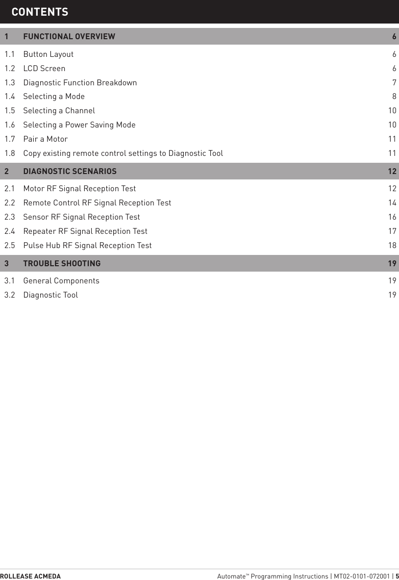 ROLLEASE ACMEDA  Automate™ Programming Instructions | MT02-0101-072001 | 51  STATIC TITLECONTENTS1  FUNCTIONAL OVERVIEW  61.1  Button Layout  61.2  LCD Screen  61.3  Diagnostic Function Breakdown  71.4  Selecting a Mode  81.5  Selecting a Channel  101.6  Selecting a Power Saving Mode  101.7  Pair a Motor  111.8  Copy existing remote control settings to Diagnostic Tool  112  DIAGNOSTIC SCENARIOS  122.1  Motor RF Signal Reception Test  122.2  Remote Control RF Signal Reception Test  142.3  Sensor RF Signal Reception Test  162.4  Repeater RF Signal Reception Test  172.5  Pulse Hub RF Signal Reception Test  183  TROUBLE SHOOTING  193.1  General Components  193.2  Diagnostic Tool  19
