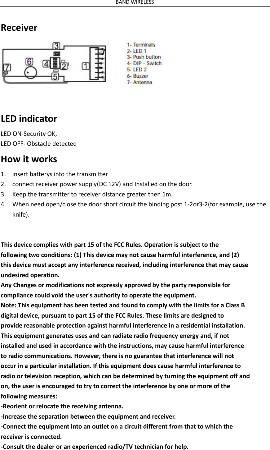 BAND WIRELESS Receiver   LED indicator LED ON-Security OK, LED OFF- Obstacle detected How it works 1. insert batterys into the transmitter 2. connect receiver power supply(DC 12V) and Installed on the door. 3. Keep the transmitter to receiver distance greater then 1m. 4. When need open/close the door short circuit the binding post 1-2or3-2(for example, use the knife).  This device complies with part 15 of the FCC Rules. Operation is subject to the following two conditions: (1) This device may not cause harmful interference, and (2) this device must accept any interference received, including interference that may cause undesired operation. Any Changes or modifications not expressly approved by the party responsible for compliance could void the user's authority to operate the equipment. Note: This equipment has been tested and found to comply with the limits for a Class B digital device, pursuant to part 15 of the FCC Rules. These limits are designed to provide reasonable protection against harmful interference in a residential installation. This equipment generates uses and can radiate radio frequency energy and, if not installed and used in accordance with the instructions, may cause harmful interference to radio communications. However, there is no guarantee that interference will not occur in a particular installation. If this equipment does cause harmful interference to radio or television reception, which can be determined by turning the equipment off and on, the user is encouraged to try to correct the interference by one or more of the following measures: -Reorient or relocate the receiving antenna. -Increase the separation between the equipment and receiver. -Connect the equipment into an outlet on a circuit different from that to which the receiver is connected. -Consult the dealer or an experienced radio/TV technician for help. 