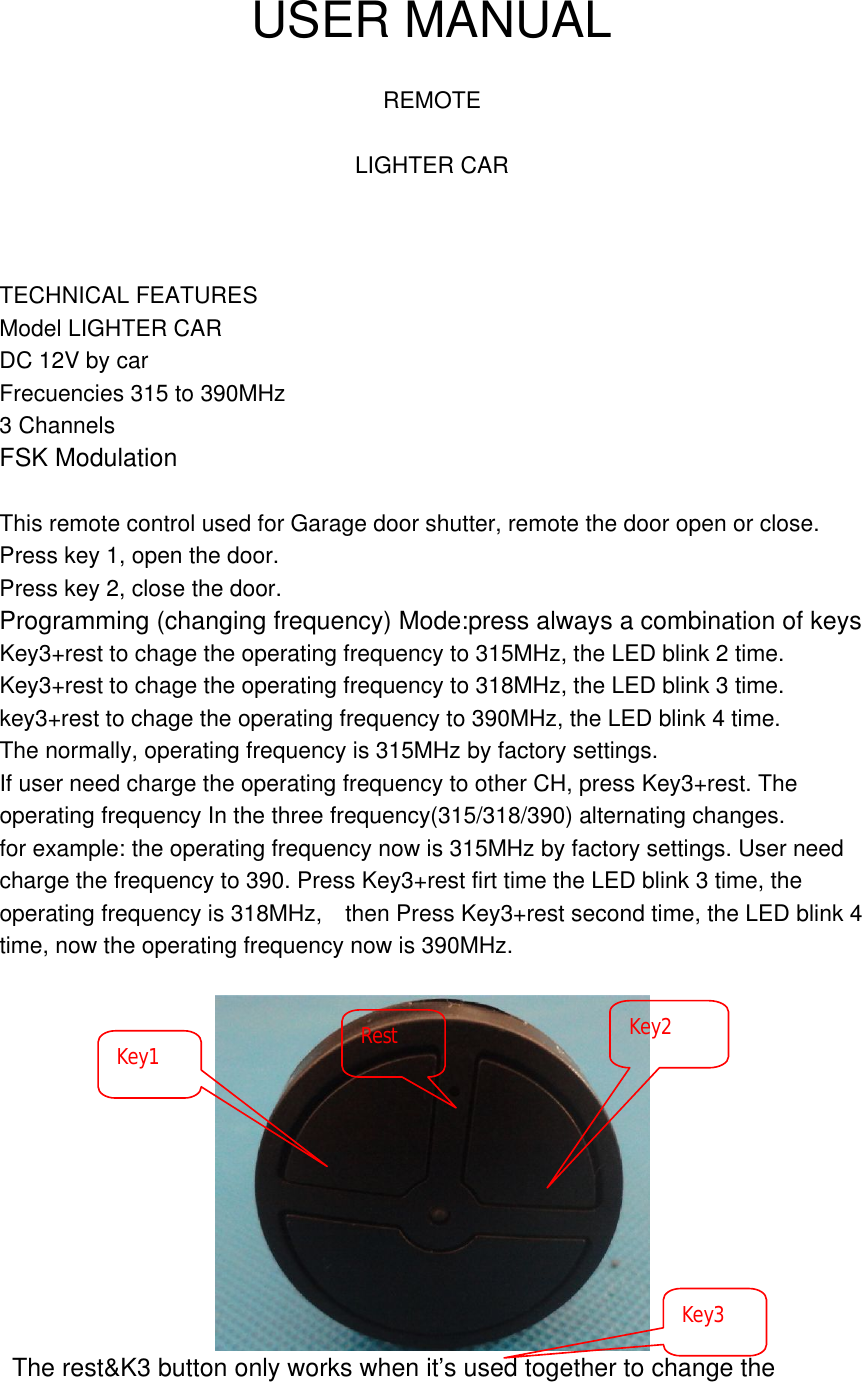  USER MANUAL  REMOTE  LIGHTER CAR    TECHNICAL FEATURES Model LIGHTER CAR DC 12V by car Frecuencies 315 to 390MHz 3 Channels FSK Modulation  This remote control used for Garage door shutter, remote the door open or close.  Press key 1, open the door.  Press key 2, close the door.  Programming (changing frequency) Mode:press always a combination of keys Key3+rest to chage the operating frequency to 315MHz, the LED blink 2 time. Key3+rest to chage the operating frequency to 318MHz, the LED blink 3 time. key3+rest to chage the operating frequency to 390MHz, the LED blink 4 time. The normally, operating frequency is 315MHz by factory settings. If user need charge the operating frequency to other CH, press Key3+rest. The operating frequency In the three frequency(315/318/390) alternating changes. for example: the operating frequency now is 315MHz by factory settings. User need charge the frequency to 390. Press Key3+rest firt time the LED blink 3 time, the operating frequency is 318MHz,  then Press Key3+rest second time, the LED blink 4 time, now the operating frequency now is 390MHz.    The rest&amp;K3 button only works when it&rsquo;s used together to change the Key1  Key2 Key3 Rest 