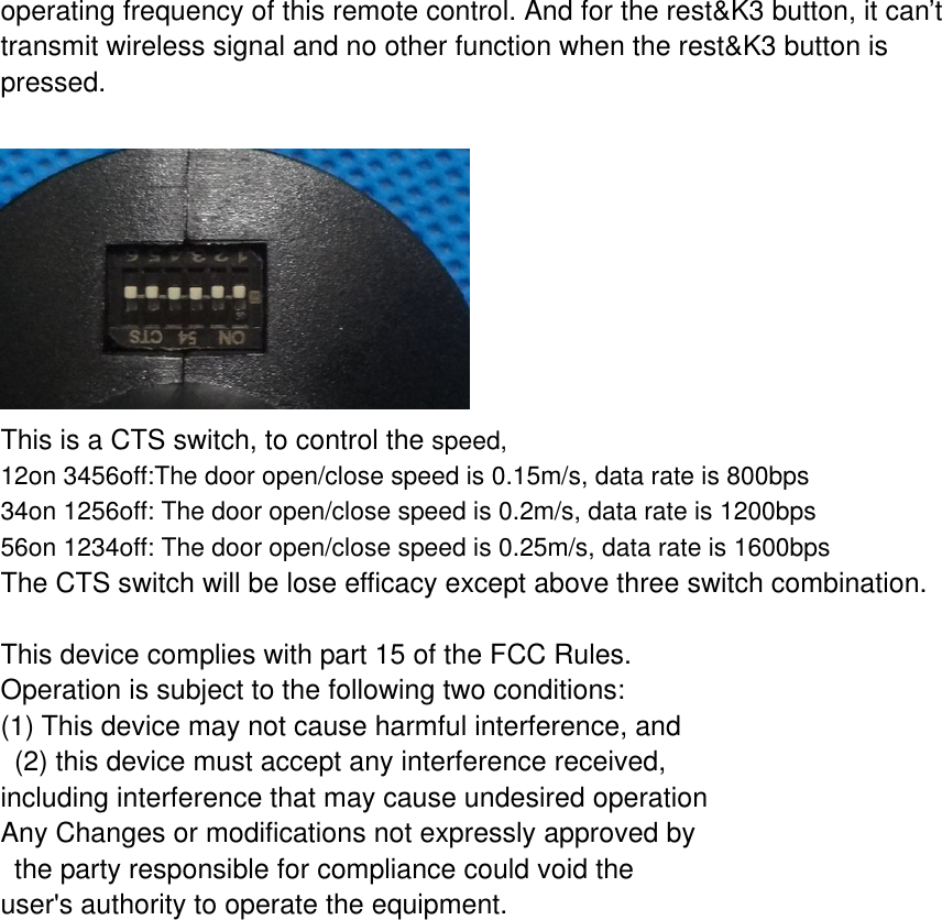 operating frequency of this remote control. And for the rest&amp;K3 button, it can&rsquo;t transmit wireless signal and no other function when the rest&amp;K3 button is pressed.   This is a CTS switch, to control the speed,  12on 3456off:The door open/close speed is 0.15m/s, data rate is 800bps 34on 1256off: The door open/close speed is 0.2m/s, data rate is 1200bps 56on 1234off: The door open/close speed is 0.25m/s, data rate is 1600bps The CTS switch will be lose efficacy except above three switch combination.  This device complies with part 15 of the FCC Rules.  Operation is subject to the following two conditions: (1) This device may not cause harmful interference, and  (2) this device must accept any interference received, including interference that may cause undesired operation Any Changes or modifications not expressly approved by  the party responsible for compliance could void the user's authority to operate the equipment. 