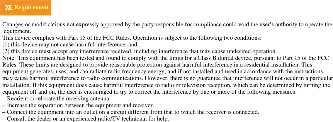 Ⅻ.Requirement  Changes or modifications not expressly approved by the party responsible for compliance could void the user’s authority to operate the equipment. This device complies with Part 15 of the FCC Rules. Operation is subject to the following two conditions: (1) this device may not cause harmful interference, and(2) this device must accept any interference received, including interference that may cause undesired operation.Note: This equipment has been tested and found to comply with the limits for a Class B digital device, pursuant to Part 15 of the FCC Rules. These limits are designed to provide reasonable protection against harmful interference in a residential installation. This equipment generates, uses, and can radiate radio frequency energy, and if not installed and used in accordance with the instructions, may cause harmful interference to radio communications. However, there is no guarantee that interference will not occur in a particular installation. If this equipment does cause harmful interference to radio or television reception, which can be determined by turning the equipment off and on, the user is encouraged to try to correct the interference by one or more of the following measures:– Reorient or relocate the receiving antenna.– Increase the separation between the equipment and receiver.– Connect the equipment into an outlet on a circuit different from that to which the receiver is connected.– Consult the dealer or an experienced radio/TV technician for help.