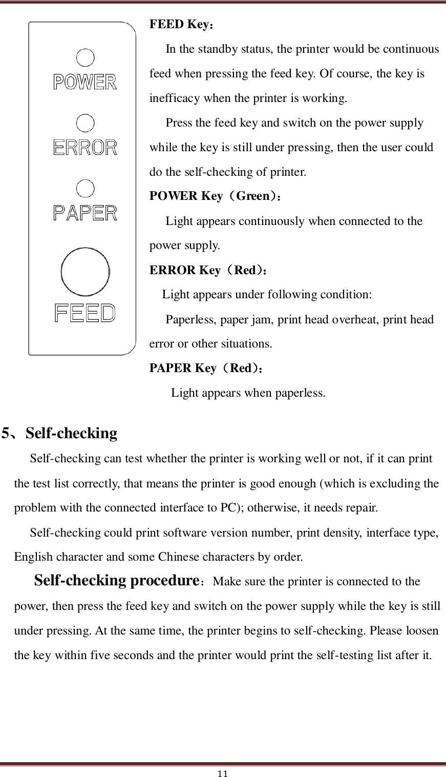  11 FEED Key：   In the standby status, the printer would be continuous feed when pressing the feed key. Of course, the key is inefficacy when the printer is working. Press the feed key and switch on the power supply while the key is still under pressing, then the user could do the self-checking of printer. POWER Key（Green）：  Light appears continuously when connected to the power supply. ERROR Key（Red）：   Light appears under following condition:   Paperless, paper jam, print head overheat, print head error or other situations. PAPER Key（Red）：    Light appears when paperless. 5、Self-checking Self-checking can test whether the printer is working well or not, if it can print the test list correctly, that means the printer is good enough (which is excluding the problem with the connected interface to PC); otherwise, it needs repair.   Self-checking could print software version number, print density, interface type, English character and some Chinese characters by order. Self-checking procedure：Make sure the printer is connected to the power, then press the feed key and switch on the power supply while the key is still under pressing. At the same time, the printer begins to self-checking. Please loosen the key within five seconds and the printer would print the self-testing list after it. 