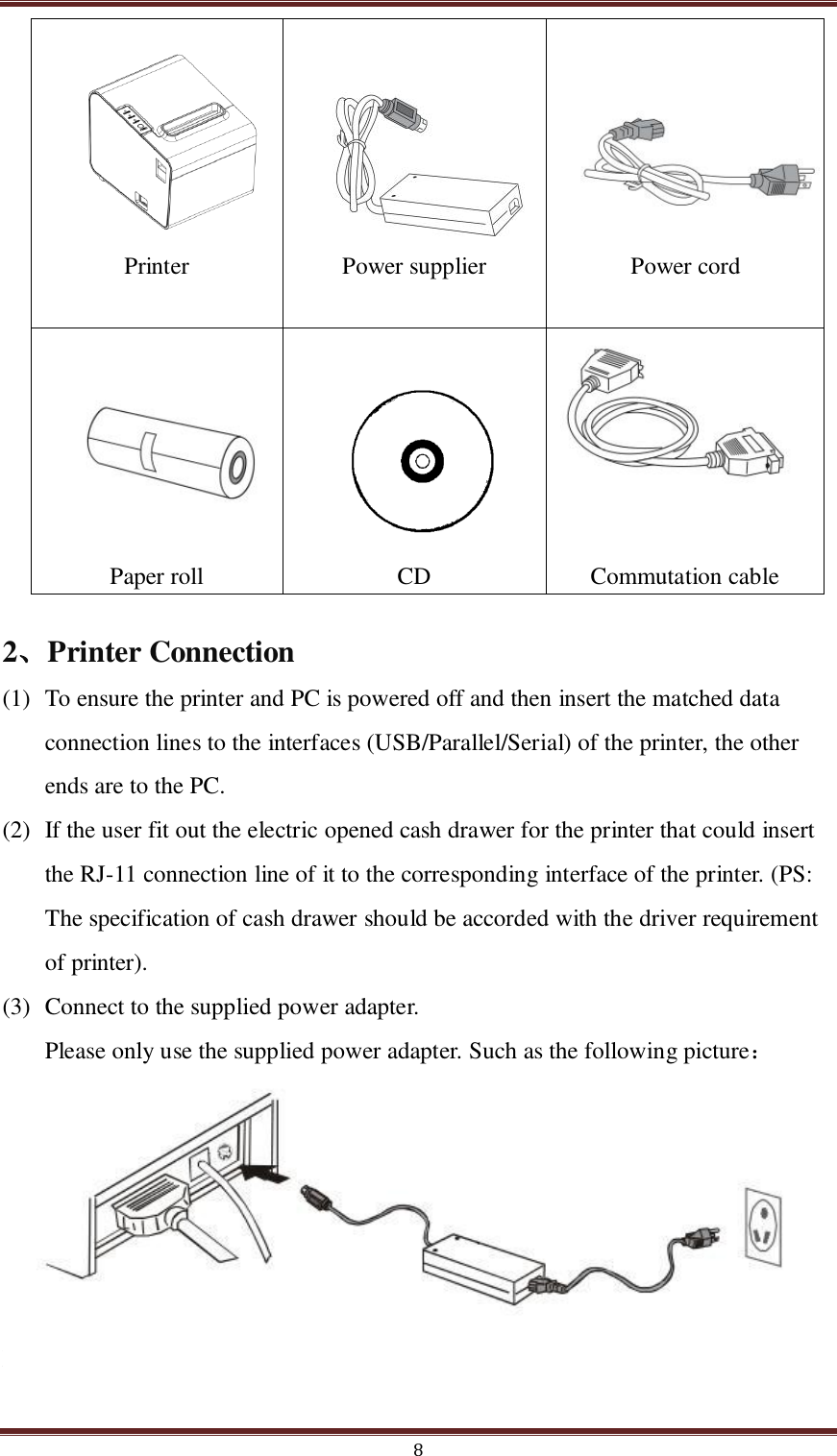  8      Printer        Power supplier      Power cord       Paper roll      CD      Commutation cable 2、Printer Connection (1) To ensure the printer and PC is powered off and then insert the matched data connection lines to the interfaces (USB/Parallel/Serial) of the printer, the other ends are to the PC. (2) If the user fit out the electric opened cash drawer for the printer that could insert the RJ-11 connection line of it to the corresponding interface of the printer. (PS: The specification of cash drawer should be accorded with the driver requirement of printer). (3) Connect to the supplied power adapter. Please only use the supplied power adapter. Such as the following picture：       Notice:  