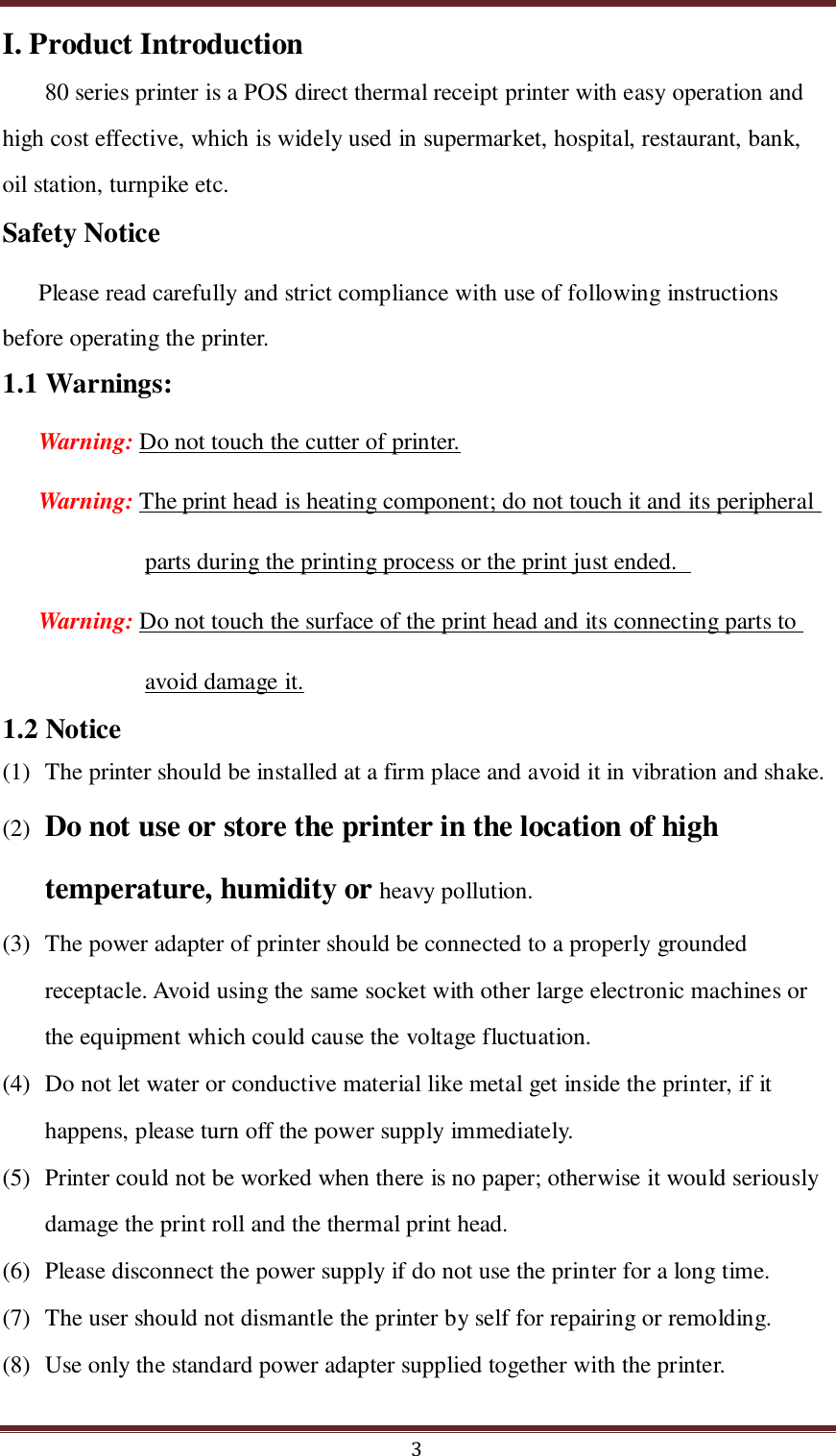  3 I. Product Introduction 80 series printer is a POS direct thermal receipt printer with easy operation and high cost effective, which is widely used in supermarket, hospital, restaurant, bank, oil station, turnpike etc. Safety Notice Please read carefully and strict compliance with use of following instructions before operating the printer. 1.1 Warnings: Warning: Do not touch the cutter of printer. Warning: The print head is heating component; do not touch it and its peripheral parts during the printing process or the print just ended.   Warning: Do not touch the surface of the print head and its connecting parts to avoid damage it. 1.2 Notice (1) The printer should be installed at a firm place and avoid it in vibration and shake.     (2) Do not use or store the printer in the location of high temperature, humidity or heavy pollution. (3) The power adapter of printer should be connected to a properly grounded receptacle. Avoid using the same socket with other large electronic machines or the equipment which could cause the voltage fluctuation.   (4) Do not let water or conductive material like metal get inside the printer, if it happens, please turn off the power supply immediately.   (5) Printer could not be worked when there is no paper; otherwise it would seriously damage the print roll and the thermal print head. (6) Please disconnect the power supply if do not use the printer for a long time.   (7) The user should not dismantle the printer by self for repairing or remolding. (8) Use only the standard power adapter supplied together with the printer. 