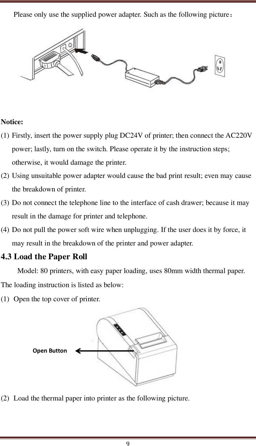  9 Please only use the supplied power adapter. Such as the following picture：        Notice: (1) Firstly, insert the power supply plug DC24V of printer; then connect the AC220V power; lastly, turn on the switch. Please operate it by the instruction steps; otherwise, it would damage the printer. (2) Using unsuitable power adapter would cause the bad print result; even may cause the breakdown of printer. (3) Do not connect the telephone line to the interface of cash drawer; because it may result in the damage for printer and telephone. (4) Do not pull the power soft wire when unplugging. If the user does it by force, it may result in the breakdown of the printer and power adapter. 4.3 Load the Paper Roll Model: 80 printers, with easy paper loading, uses 80mm width thermal paper. The loading instruction is listed as below: (1) Open the top cover of printer.   (2) Load the thermal paper into printer as the following picture. Open Button 