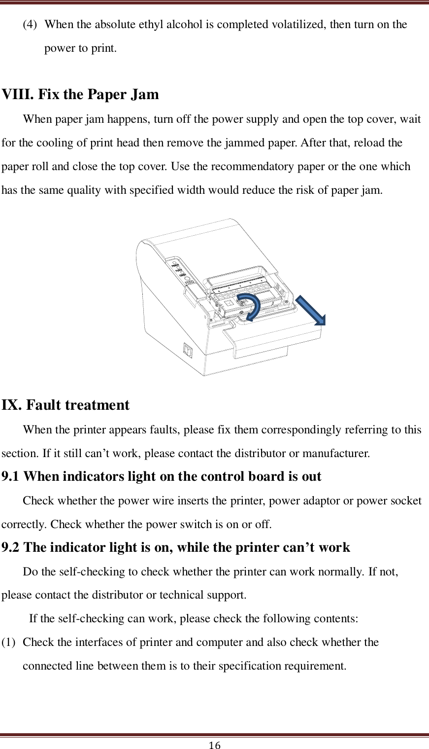  16 (4) When the absolute ethyl alcohol is completed volatilized, then turn on the power to print.    VIII. Fix the Paper Jam When paper jam happens, turn off the power supply and open the top cover, wait for the cooling of print head then remove the jammed paper. After that, reload the paper roll and close the top cover. Use the recommendatory paper or the one which has the same quality with specified width would reduce the risk of paper jam.  IX. Fault treatment When the printer appears faults, please fix them correspondingly referring to this section. If it still can’t work, please contact the distributor or manufacturer. 9.1 When indicators light on the control board is out Check whether the power wire inserts the printer, power adaptor or power socket correctly. Check whether the power switch is on or off.   9.2 The indicator light is on, while the printer can’t work Do the self-checking to check whether the printer can work normally. If not, please contact the distributor or technical support.   If the self-checking can work, please check the following contents: (1) Check the interfaces of printer and computer and also check whether the connected line between them is to their specification requirement.   