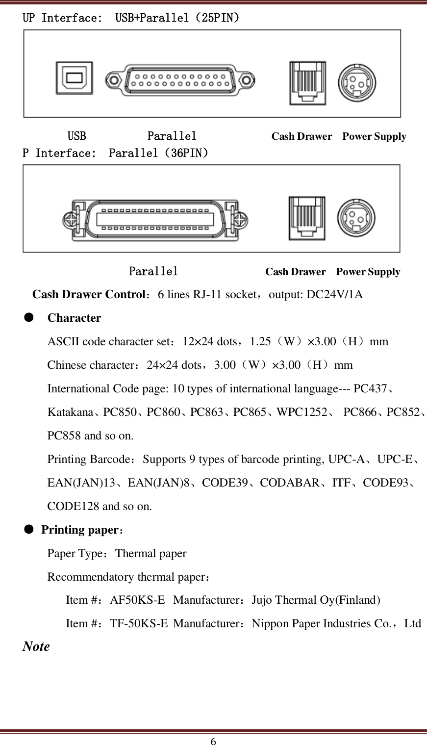  6 UP Interface:  USB+Parallel（25PIN）  USB          Parallel            Cash Drawer    Power Supply P Interface:  Parallel（36PIN）           Parallel              Cash Drawer    Power Supply       Cash Drawer Control：6 lines RJ-11 socket，output: DC24V/1A ●   Character ASCII code character set：12×24 dots，1.25（W）×3.00（H）mm Chinese character：24×24 dots，3.00（W）×3.00（H）mm International Code page: 10 types of international language--- PC437、Katakana、PC850、PC860、PC863、PC865、WPC1252、  PC866、PC852、PC858 and so on. Printing Barcode：Supports 9 types of barcode printing, UPC-A、UPC-E、EAN(JAN)13、EAN(JAN)8、CODE39、CODABAR、ITF、CODE93、CODE128 and so on. ● Printing paper： Paper Type：Thermal paper Recommendatory thermal paper： Item #：AF50KS-E  Manufacturer：Jujo Thermal Oy(Finland) Item #：TF-50KS-E  Manufacturer：Nippon Paper Industries Co.，Ltd  Note 