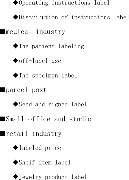 ◆Operating instructions label ◆Distribution of instructions label ■medical industry ◆The patient labeling ◆off-label use ◆The specimen label ■parcel post ◆Send and signed label ■Small office and studio ■retail industry ◆labeled price ◆Shelf item label ◆Jewelry product label    