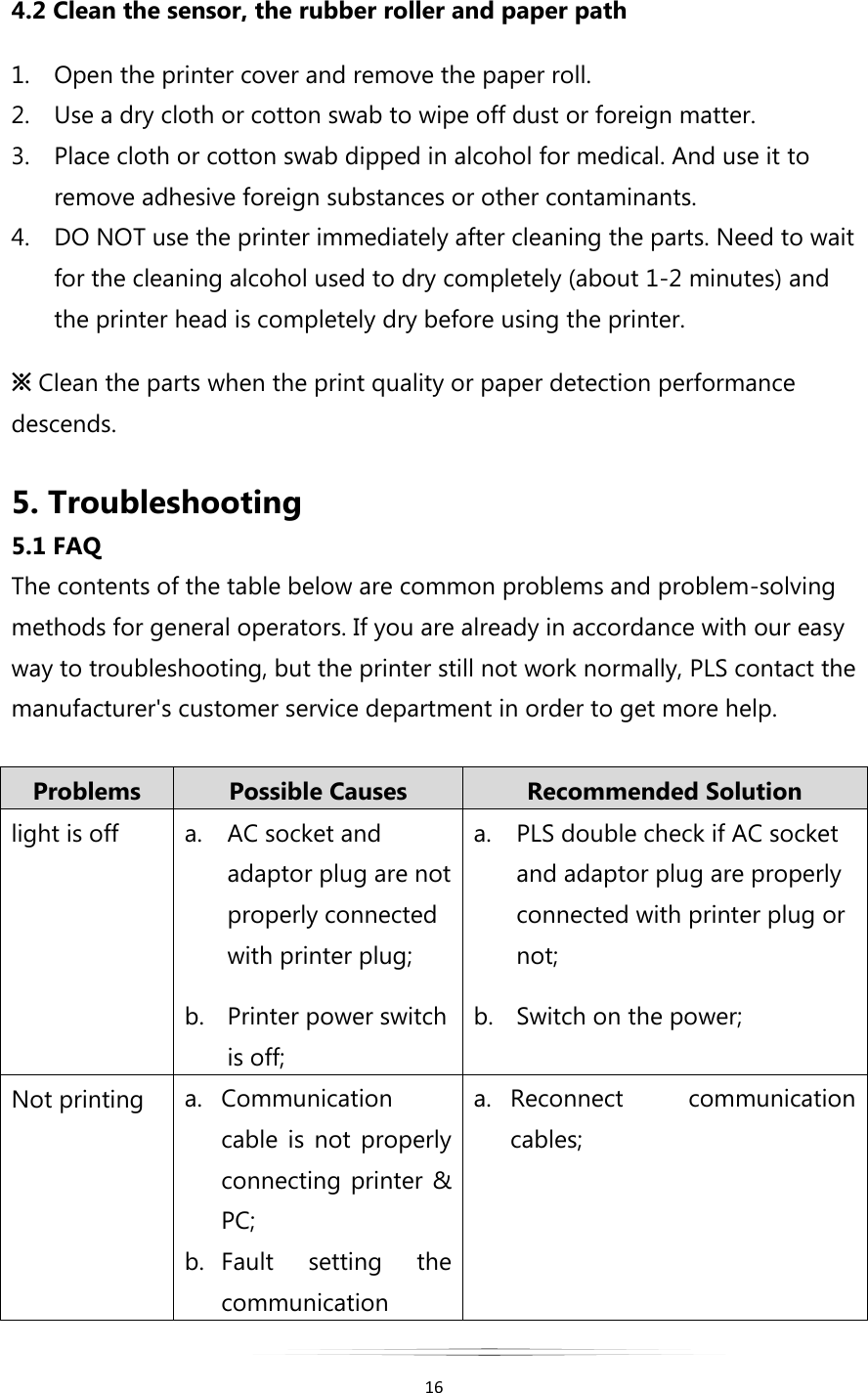   16  4.2 Clean the sensor, the rubber roller and paper path 1. Open the printer cover and remove the paper roll. 2. Use a dry cloth or cotton swab to wipe off dust or foreign matter. 3. Place cloth or cotton swab dipped in alcohol for medical. And use it to remove adhesive foreign substances or other contaminants. 4. DO NOT use the printer immediately after cleaning the parts. Need to wait for the cleaning alcohol used to dry completely (about 1-2 minutes) and the printer head is completely dry before using the printer. ※ Clean the parts when the print quality or paper detection performance descends.  5. Troubleshooting 5.1 FAQ The contents of the table below are common problems and problem-solving methods for general operators. If you are already in accordance with our easy way to troubleshooting, but the printer still not work normally, PLS contact the manufacturer&apos;s customer service department in order to get more help.  Problems Possible Causes Recommended Solution light is off a. AC socket and adaptor plug are not properly connected with printer plug; b. Printer power switch is off; a. PLS double check if AC socket and adaptor plug are properly connected with printer plug or not; b. Switch on the power; Not printing  a. Communication cable  is  not  properly connecting printer &amp; PC; b. Fault  setting  the communication a. Reconnect  communication cables; 