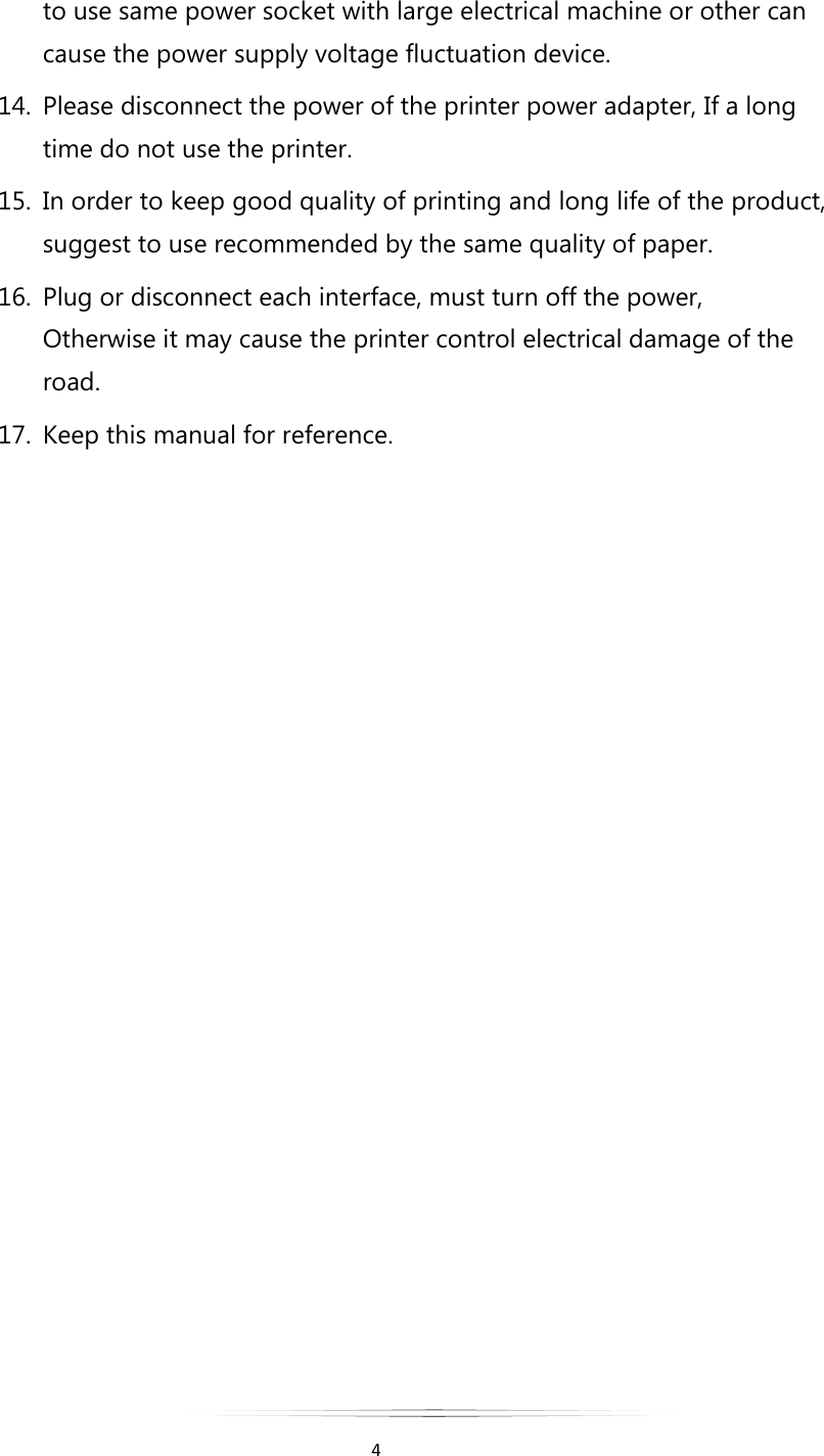   4  to use same power socket with large electrical machine or other can cause the power supply voltage fluctuation device. 14. Please disconnect the power of the printer power adapter, If a long time do not use the printer. 15. In order to keep good quality of printing and long life of the product, suggest to use recommended by the same quality of paper. 16. Plug or disconnect each interface, must turn off the power, Otherwise it may cause the printer control electrical damage of the road. 17. Keep this manual for reference.              