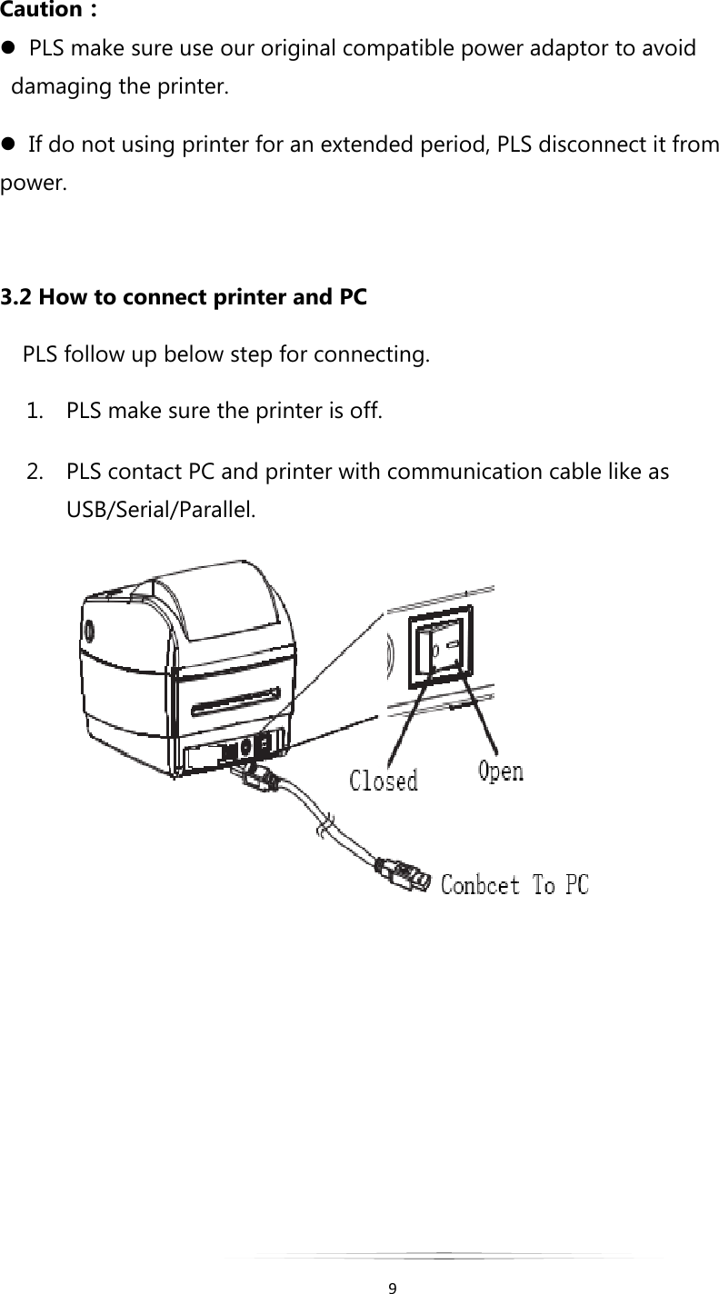   9  Caution：   PLS make sure use our original compatible power adaptor to avoid damaging the printer.    If do not using printer for an extended period, PLS disconnect it from power.  3.2 How to connect printer and PC  PLS follow up below step for connecting. 1. PLS make sure the printer is off. 2. PLS contact PC and printer with communication cable like as USB/Serial/Parallel.       