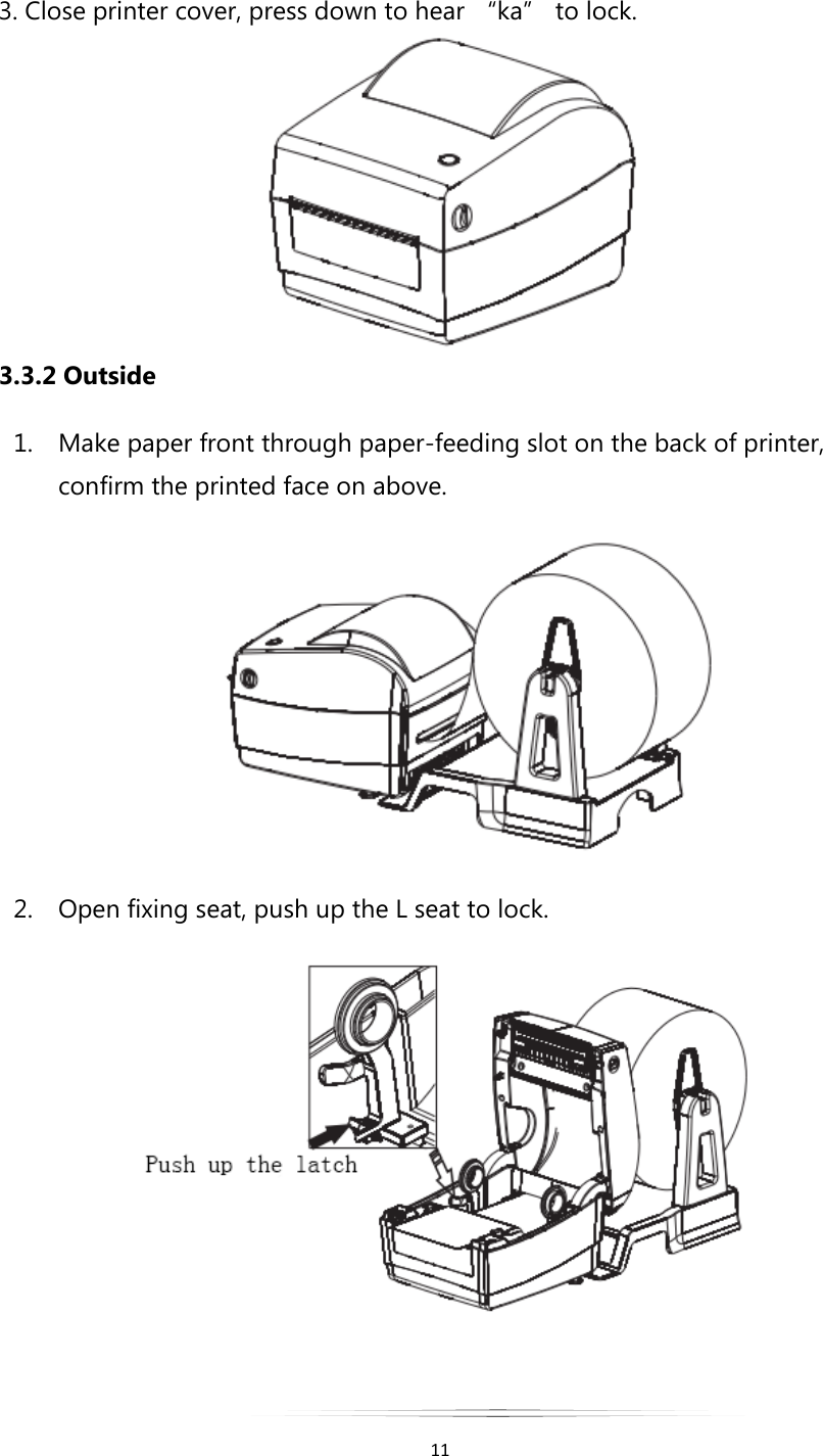   11  3. Close printer cover, press down to hear “ka” to lock.  3.3.2 Outside 1. Make paper front through paper-feeding slot on the back of printer, confirm the printed face on above.  2. Open fixing seat, push up the L seat to lock.   