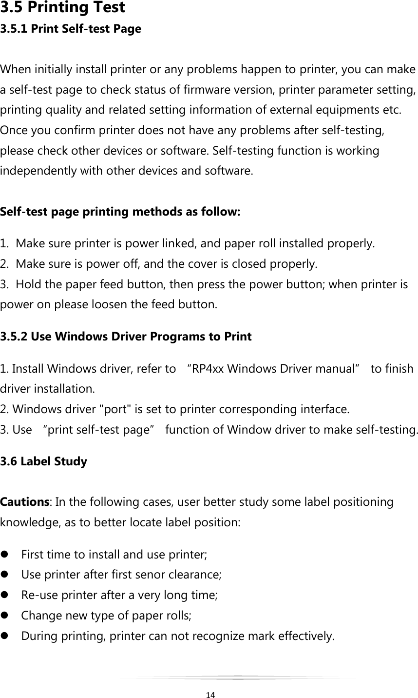   14  3.5 Printing Test 3.5.1 Print Self-test Page  When initially install printer or any problems happen to printer, you can make a self-test page to check status of firmware version, printer parameter setting, printing quality and related setting information of external equipments etc. Once you confirm printer does not have any problems after self-testing, please check other devices or software. Self-testing function is working independently with other devices and software.  Self-test page printing methods as follow:   1.  Make sure printer is power linked, and paper roll installed properly. 2.  Make sure is power off, and the cover is closed properly. 3.  Hold the paper feed button, then press the power button; when printer is power on please loosen the feed button. 3.5.2 Use Windows Driver Programs to Print 1. Install Windows driver, refer to “RP4xx Windows Driver manual” to finish driver installation. 2. Windows driver &quot;port&quot; is set to printer corresponding interface. 3. Use “print self-test page” function of Window driver to make self-testing. 3.6 Label Study  Cautions: In the following cases, user better study some label positioning knowledge, as to better locate label position:  First time to install and use printer;  Use printer after first senor clearance;  Re-use printer after a very long time;  Change new type of paper rolls;  During printing, printer can not recognize mark effectively. 