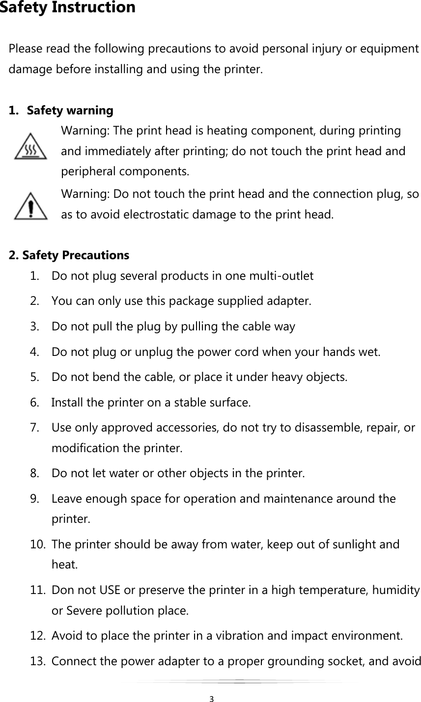   3  Safety Instruction  Please read the following precautions to avoid personal injury or equipment damage before installing and using the printer.  1. Safety warning Warning: The print head is heating component, during printing and immediately after printing; do not touch the print head and peripheral components. Warning: Do not touch the print head and the connection plug, so as to avoid electrostatic damage to the print head.  2. Safety Precautions 1. Do not plug several products in one multi-outlet 2. You can only use this package supplied adapter. 3. Do not pull the plug by pulling the cable way 4. Do not plug or unplug the power cord when your hands wet. 5. Do not bend the cable, or place it under heavy objects. 6. Install the printer on a stable surface. 7. Use only approved accessories, do not try to disassemble, repair, or modification the printer. 8. Do not let water or other objects in the printer. 9. Leave enough space for operation and maintenance around the printer. 10. The printer should be away from water, keep out of sunlight and heat. 11. Don not USE or preserve the printer in a high temperature, humidity or Severe pollution place. 12. Avoid to place the printer in a vibration and impact environment. 13. Connect the power adapter to a proper grounding socket, and avoid 