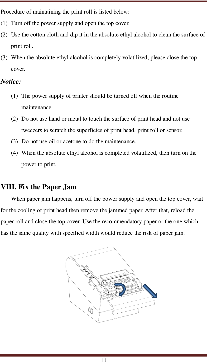  11 Procedure of maintaining the print roll is listed below:   (1) Turn off the power supply and open the top cover.   (2) Use the cotton cloth and dip it in the absolute ethyl alcohol to clean the surface of print roll. (3) When the absolute ethyl alcohol is completely volatilized, please close the top cover.   Notice: (1) The power supply of printer should be turned off when the routine maintenance. (2) Do not use hand or metal to touch the surface of print head and not use tweezers to scratch the superficies of print head, print roll or sensor. (3) Do not use oil or acetone to do the maintenance. (4) When the absolute ethyl alcohol is completed volatilized, then turn on the power to print.    VIII. Fix the Paper Jam When paper jam happens, turn off the power supply and open the top cover, wait for the cooling of print head then remove the jammed paper. After that, reload the paper roll and close the top cover. Use the recommendatory paper or the one which has the same quality with specified width would reduce the risk of paper jam.  