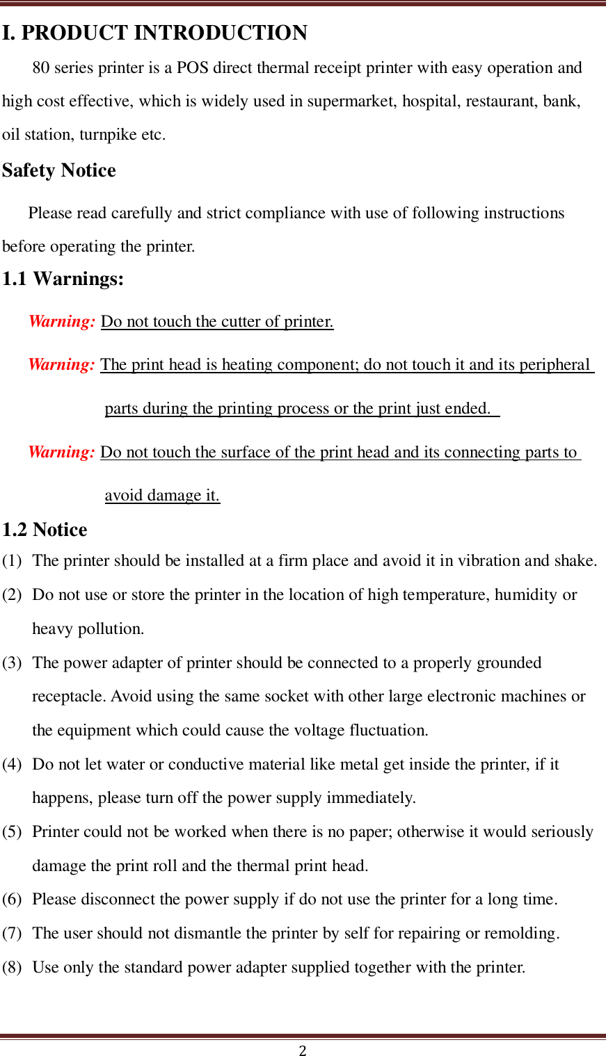  2 I. PRODUCT INTRODUCTION 80 series printer is a POS direct thermal receipt printer with easy operation and high cost effective, which is widely used in supermarket, hospital, restaurant, bank, oil station, turnpike etc. Safety Notice Please read carefully and strict compliance with use of following instructions before operating the printer. 1.1 Warnings: Warning: Do not touch the cutter of printer. Warning: The print head is heating component; do not touch it and its peripheral parts during the printing process or the print just ended.   Warning: Do not touch the surface of the print head and its connecting parts to avoid damage it. 1.2 Notice (1) The printer should be installed at a firm place and avoid it in vibration and shake.     (2) Do not use or store the printer in the location of high temperature, humidity or heavy pollution. (3) The power adapter of printer should be connected to a properly grounded receptacle. Avoid using the same socket with other large electronic machines or the equipment which could cause the voltage fluctuation.   (4) Do not let water or conductive material like metal get inside the printer, if it happens, please turn off the power supply immediately.   (5) Printer could not be worked when there is no paper; otherwise it would seriously damage the print roll and the thermal print head. (6) Please disconnect the power supply if do not use the printer for a long time.   (7) The user should not dismantle the printer by self for repairing or remolding. (8) Use only the standard power adapter supplied together with the printer. 