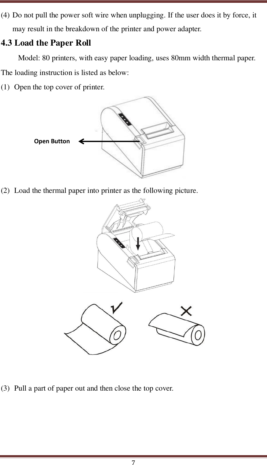  7 (4) Do not pull the power soft wire when unplugging. If the user does it by force, it may result in the breakdown of the printer and power adapter. 4.3 Load the Paper Roll Model: 80 printers, with easy paper loading, uses 80mm width thermal paper. The loading instruction is listed as below: (1) Open the top cover of printer.   (2) Load the thermal paper into printer as the following picture.        (3) Pull a part of paper out and then close the top cover.  Open Button 