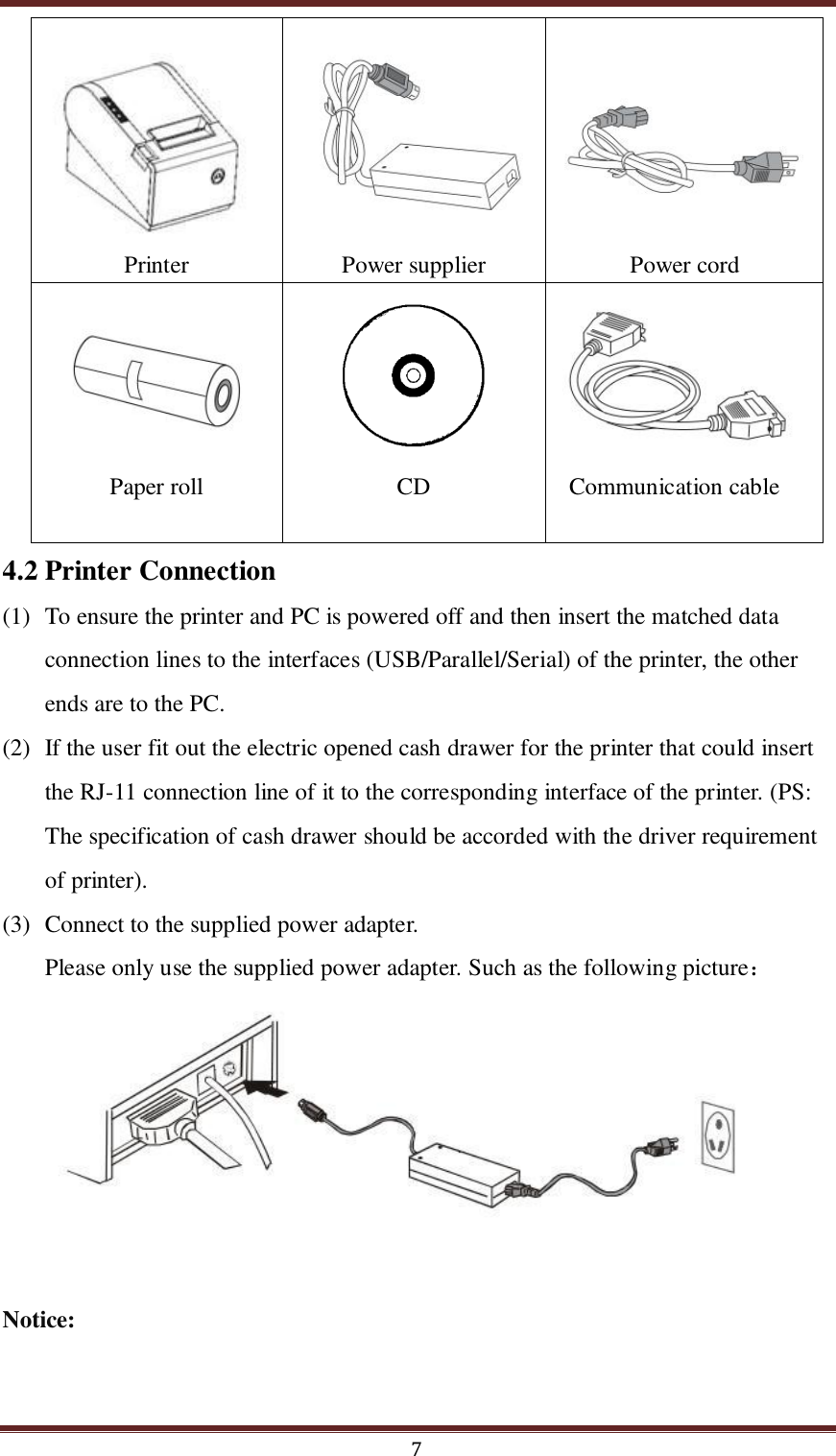  7  Printer        Power supplier      Power cord     Paper roll     CD     Communication cable 4.2 Printer Connection (1) To ensure the printer and PC is powered off and then insert the matched data connection lines to the interfaces (USB/Parallel/Serial) of the printer, the other ends are to the PC.   (2) If the user fit out the electric opened cash drawer for the printer that could insert the RJ-11 connection line of it to the corresponding interface of the printer. (PS: The specification of cash drawer should be accorded with the driver requirement of printer). (3) Connect to the supplied power adapter. Please only use the supplied power adapter. Such as the following picture：        Notice: 