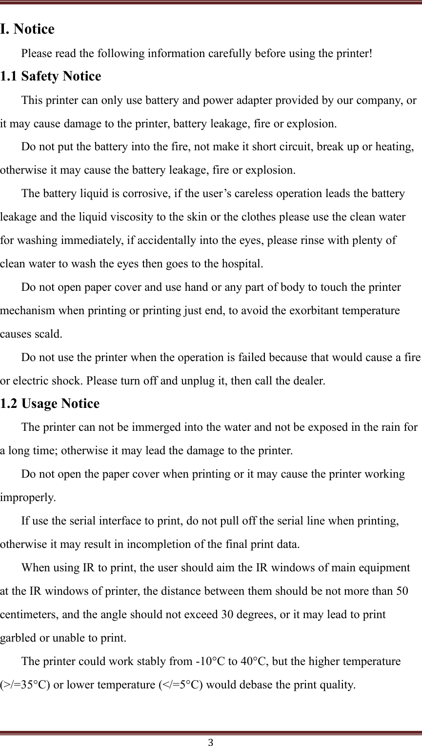 3I. NoticePlease read the following information carefully before using the printer!1.1 Safety NoticeThis printer can only use battery and power adapter provided by our company, orit may cause damage to the printer, battery leakage, fire or explosion.Do not put the battery into the fire, not make it short circuit, break up or heating,otherwise it may cause the battery leakage, fire or explosion.The battery liquid is corrosive, if the user’s careless operation leads the batteryleakage and the liquid viscosity to the skin or the clothes please use the clean waterfor washing immediately, if accidentally into the eyes, please rinse with plenty ofclean water to wash the eyes then goes to the hospital.Do not open paper cover and use hand or any part of body to touch the printermechanism when printing or printing just end, to avoid the exorbitant temperaturecauses scald.Do not use the printer when the operation is failed because that would cause a fireor electric shock. Please turn off and unplug it, then call the dealer.1.2 Usage NoticeThe printer can not be immerged into the water and not be exposed in the rain fora long time; otherwise it may lead the damage to the printer.Do not open the paper cover when printing or it may cause the printer workingimproperly.If use the serial interface to print, do not pull off the serial line when printing,otherwise it may result in incompletion of the final print data.When using IR to print, the user should aim the IR windows of main equipmentat the IR windows of printer, the distance between them should be not more than 50centimeters, and the angle should not exceed 30 degrees, or it may lead to printgarbled or unable to print.The printer could work stably from -10°C to 40°C, but the higher temperature(&gt;/=45°C) or lower temperature (&lt;/=5°C) would debase the print quality.3