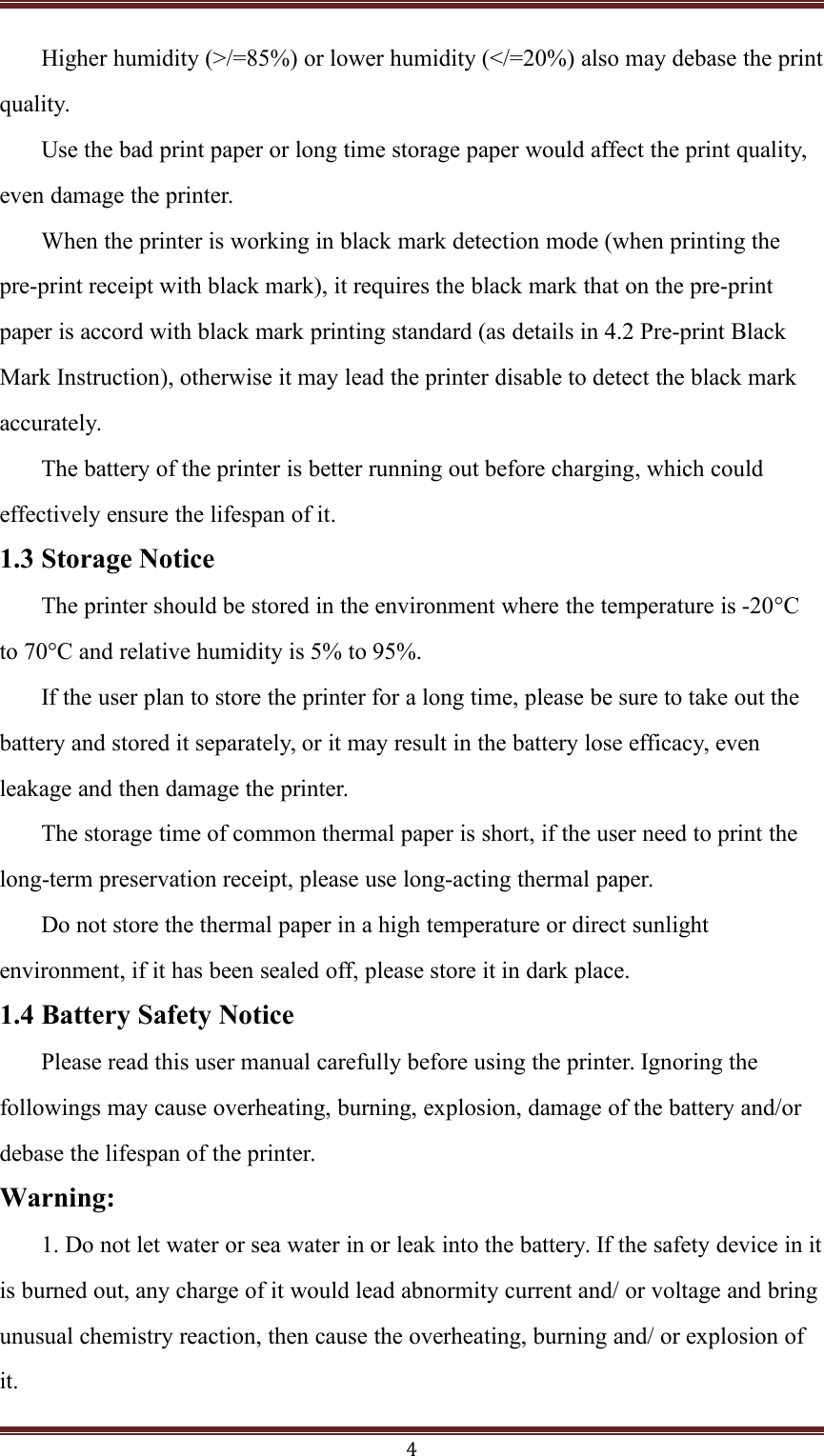 4Higher humidity (&gt;/=85%) or lower humidity (&lt;/=20%) also may debase the printquality.Use the bad print paper or long time storage paper would affect the print quality,even damage the printer.When the printer is working in black mark detection mode (when printing thepre-print receipt with black mark), it requires the black mark that on the pre-printpaper is accord with black mark printing standard (as details in 4.2 Pre-print BlackMark Instruction), otherwise it may lead the printer disable to detect the black markaccurately.The battery of the printer is better running out before charging, which couldeffectively ensure the lifespan of it.1.3 Storage NoticeThe printer should be stored in the environment where the temperature is -20°Cto 70°C and relative humidity is 5% to 95%.If the user plan to store the printer for a long time, please be sure to take out thebattery and stored it separately, or it may result in the battery lose efficacy, evenleakage and then damage the printer.The storage time of common thermal paper is short, if the user need to print thelong-term preservation receipt, please use long-acting thermal paper.Do not store the thermal paper in a high temperature or direct sunlightenvironment, if it has been sealed off, please store it in dark place.1.4 Battery Safety NoticePlease read this user manual carefully before using the printer. Ignoring thefollowings may cause overheating, burning, explosion, damage of the battery and/ordebase the lifespan of the printer.Warning:1. Do not let water or sea water in or leak into the battery. If the safety device in itis burned out, any charge of it would lead abnormity current and/ or voltage and bringunusual chemistry reaction, then cause the overheating, burning and/ or explosion ofit.