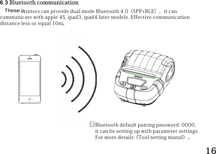 6.3BluetoothcommunicationrinterscanprovidedualmodeBluetooth4.0（SPP+BLE），itcancommunicatewithapple4S,ipad3,ipad4latermodels.Effectivecommunicationdistancelessorequal10m。Bluetoothdefaultpairingpassword:0000,itcanbesettingupwithparametersettings.Formoredetails《Toolsettingmanul》。16These p