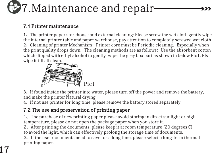 7.Maintenanceandrepair7.1Printermaintenance1、Theprinterpaperstorehouseandexternalcleaning:Pleasescrewthewetclothgentlywipetheinternalprintertableandpaperwarehouse,payattentiontocompletelyscrewedwetcloth.2、CleaningofprinterMechanism：PrintercoremustbePeriodiccleaning，Especiallywhentheprintqualitydropsdown，Thecleaningmethodsareasfollows：UsetheabsorbentcottonwhichdippedwithethylalcoholtogentlywipethegreyboxpartasshowninbelowPic1.Plswipeittillallclean.3、Iffoundinsidetheprinterintowater,pleaseturnoffthepowerandremovethebattery,andmaketheprinterNaturaldrying.4、Ifnotuseprinterforlongtime,pleaseremovethebatterystoredseparately.Pic17.2Theuseandpreservationofprintingpaper1、Thepurchaseofnewprintingpaperpleaseavoidstoringindirectsunlightorhightemperature,pleasedonotopenthepackagepaperwhenyoustoreit.2、Afterprintingthedocuments,pleasekeepitatroomtemperature(20degreesC)toavoidthelight,whichcaneffectivelyprolongthestoragetimeofdocuments.3、Iftheuserdocumentsneedtosaveforalongtime,pleaseselectalong-termthermalprintingpaper.17