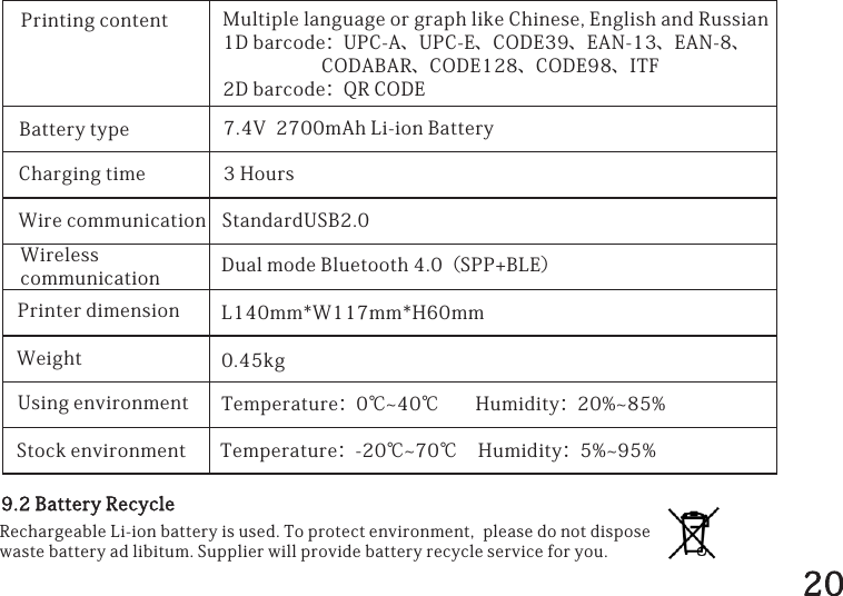 PrintingcontentBatterytypeChargingtimeWirecommunicationWirelesscommunicationPrinterdimensionWeightUsingenvironment7.4V2700mAhLi-ionBattery3HoursStandardUSB2.0DualmodeBluetooth4.0（SPP+BLE）L140mm*W117mm*H60mmTemperature：0℃~40℃Humidity：20%~85%MultiplelanguageorgraphlikeChinese,EnglishandRussian1Dbarcode：UPC-A、UPC-E、CODE39、EAN-13、EAN-8、CODABAR、CODE128、CODE98、ITF2Dbarcode：QRCODEStockenvironment Temperature：-20℃~70℃Humidity：5%~95%9.2BatteryRecycleRechargeableLi-ionbatteryisused.Toprotectenvironment,pleasedonotdisposewastebatteryadlibitum.Supplierwillprovidebatteryrecycleserviceforyou.0.45kg20