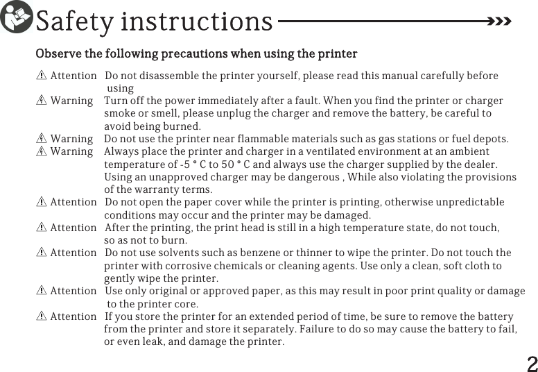 SafetyinstructionsAttentionDonotdisassembletheprinteryourself,pleasereadthismanualcarefullybeforeusingWarningTurnoffthepowerimmediatelyafterafault.Whenyoufindtheprinterorchargersmokeorsmell,pleaseunplugthechargerandremovethebattery,becarefultoavoidbeingburned.WarningDonotusetheprinternearflammablematerialssuchasgasstationsorfueldepots.WarningAlwaysplacetheprinterandchargerinaventilatedenvironmentatanambienttemperatureof-5°Cto50°Candalwaysusethechargersuppliedbythedealer.Usinganunapprovedchargermaybedangerous,Whilealsoviolatingtheprovisionsofthewarrantyterms.AttentionDonotopenthepapercoverwhiletheprinterisprinting,otherwiseunpredictableconditionsmayoccurandtheprintermaybedamaged.AttentionAftertheprinting,theprintheadisstillinahightemperaturestate,donottouch,soasnottoburn.AttentionDonotusesolventssuchasbenzeneorthinnertowipetheprinter.Donottouchtheprinterwithcorrosivechemicalsorcleaningagents.Useonlyaclean,softclothtogentlywipetheprinter.AttentionUseonlyoriginalorapprovedpaper,asthismayresultinpoorprintqualityordamagetotheprintercore.AttentionIfyoustoretheprinterforanextendedperiodoftime,besuretoremovethebatteryfromtheprinterandstoreitseparately.Failuretodosomaycausethebatterytofail,orevenleak,anddamagetheprinter.Observethefollowingprecautionswhenusingtheprinter2
