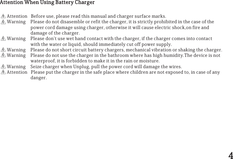 AttentionWhenUsingBatteryChargerAttentionBeforeuse,pleasereadthismanualandchargersurfacemarks.WarningPleasedonotdisasembleorrefitthecharger,itisstrictlyprohibitedinthecaseofthepowercorddamageusingcharger,otherwiseitwillcauseelectricshock,onfireanddamageofthecharger.WarningPleasedon&apos;tusewethandcontactwiththecharger,ifthechargercomesintocontactwiththewaterorliquid,shouldimmediatelycutoffpowersupply.WarningPleasedonotshortcircuitbatterychargers,mechanicalvibrationorshakingthecharger.WarningPleasedonotusethechargerinthebathroomwherehashighhumidity.Thedeviceisnotwaterproof,itisforbiddentomakeitintherainormoisture.WarningSeizechargerwhenUnplug,pullthepowercordwilldamagethewires.AttentionPleaseputthechargerinthesafeplacewherechildrenarenotexposedto,incaseofanydanger.44