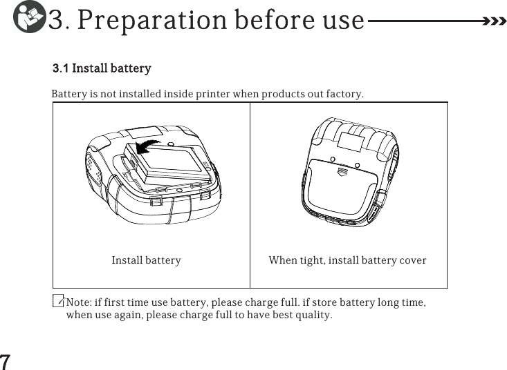 3.1InstallbatteryBatteryisnotinstalledinsideprinterwhenproductsoutfactory.Note:iffirsttimeusebattery,pleasechargefull.ifstorebatterylongtime,whenuseagain,pleasechargefulltohavebestquality.Installbattery Whentight,installbatterycover3.Preparationbeforeuse7