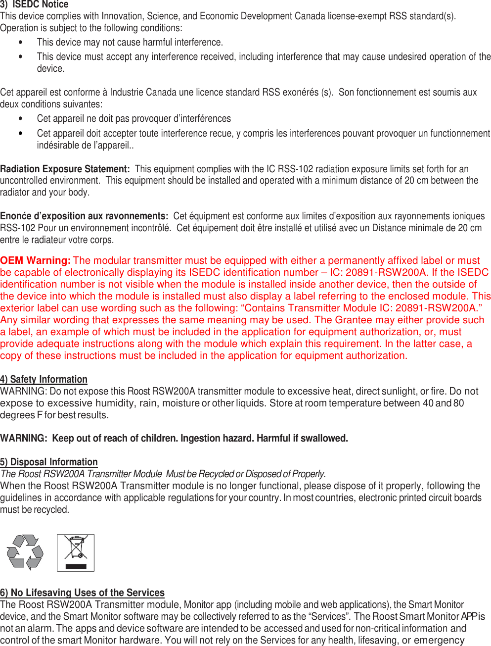  3)  ISEDC Notice This device complies with Innovation, Science, and Economic Development Canada license-exempt RSS standard(s).  Operation is subject to the following conditions: •  This device may not cause harmful interference. •  This device must accept any interference received, including interference that may cause undesired operation of the device.  Cet appareil est conforme à Industrie Canada une licence standard RSS exonérés (s).  Son fonctionnement est soumis aux deux conditions suivantes: •  Cet appareil ne doit pas provoquer d’interférences • Cet appareil doit accepter toute interference recue, y compris les interferences pouvant provoquer un functionnement indésirable de l’appareil..  Radiation Exposure Statement:  This equipment complies with the IC RSS-102 radiation exposure limits set forth for an uncontrolled environment.  This equipment should be installed and operated with a minimum distance of 20 cm between the radiator and your body.  Enonće d’exposition aux ravonnements:  Cet équipment est conforme aux limites d’exposition aux rayonnements ioniques RSS-102 Pour un environnement incontrôlé.  Cet équipement doit être installé et utilisé avec un Distance minimale de 20 cm entre le radiateur votre corps.  OEM Warning: The modular transmitter must be equipped with either a permanently affixed label or must be capable of electronically displaying its ISEDC identification number – IC: 20891-RSW200A. If the ISEDC identification number is not visible when the module is installed inside another device, then the outside of the device into which the module is installed must also display a label referring to the enclosed module. This exterior label can use wording such as the following: “Contains Transmitter Module IC: 20891-RSW200A.” Any similar wording that expresses the same meaning may be used. The Grantee may either provide such a label, an example of which must be included in the application for equipment authorization, or, must provide adequate instructions along with the module which explain this requirement. In the latter case, a copy of these instructions must be included in the application for equipment authorization.  4) Safety Information WARNING: Do not expose this Roost RSW200A transmitter module to excessive heat, direct sunlight, or fire. Do not expose to excessive humidity, rain, moisture or other liquids. Store at room temperature between 40 and 80 degrees F for best results.   WARNING:  Keep out of reach of children. Ingestion hazard. Harmful if swallowed.  5) Disposal Information The Roost RSW200A Transmitter Module  Must be Recycled or Disposed of Properly. When the Roost RSW200A Transmitter module is no longer functional, please dispose of it properly, following the guidelines in accordance with applicable regulations for your country. In most countries, electronic printed circuit boards must be recycled.       6) No Lifesaving Uses of the Services The Roost RSW200A Transmitter module, Monitor app (including mobile and web applications), the Smart Monitor device, and the Smart Monitor software may be collectively referred to as the “Services”. The Roost Smart Monitor APP is not an alarm. The apps and device software are intended to be accessed and used for non-critical information and control of the smart Monitor hardware. You will not rely on the Services for any health, lifesaving, or emergency 