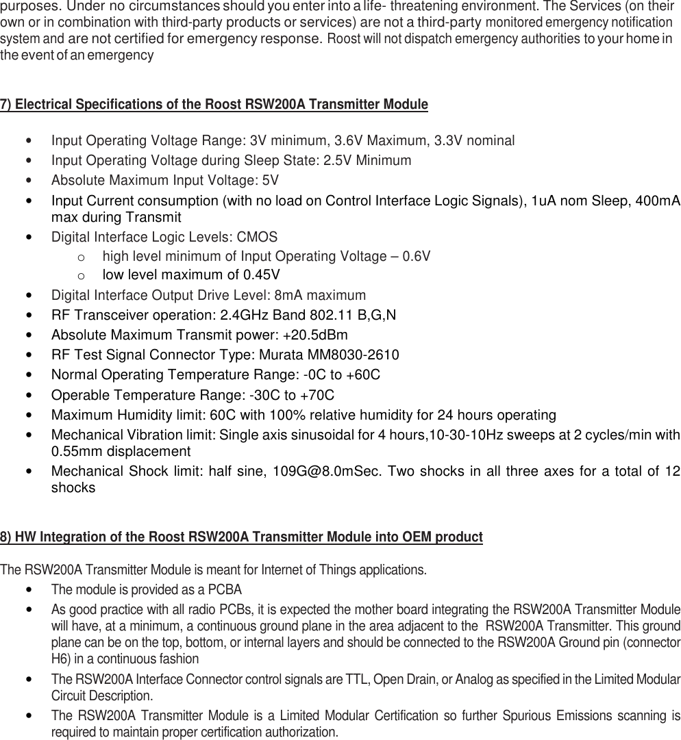 purposes. Under no circumstances should you enter into a life- threatening environment. The Services (on their own or in combination with third-party products or services) are not a third-party monitored emergency notification system and are not certified for emergency response. Roost will not dispatch emergency authorities to your home in the event of an emergency   7) Electrical Specifications of the Roost RSW200A Transmitter Module  •  Input Operating Voltage Range: 3V minimum, 3.6V Maximum, 3.3V nominal •  Input Operating Voltage during Sleep State: 2.5V Minimum •  Absolute Maximum Input Voltage: 5V •  Input Current consumption (with no load on Control Interface Logic Signals), 1uA nom Sleep, 400mA max during Transmit • Digital Interface Logic Levels: CMOS  o high level minimum of Input Operating Voltage – 0.6V o  low level maximum of 0.45V • Digital Interface Output Drive Level: 8mA maximum •  RF Transceiver operation: 2.4GHz Band 802.11 B,G,N •  Absolute Maximum Transmit power: +20.5dBm •  RF Test Signal Connector Type: Murata MM8030-2610 •  Normal Operating Temperature Range: -0C to +60C •  Operable Temperature Range: -30C to +70C •  Maximum Humidity limit: 60C with 100% relative humidity for 24 hours operating •  Mechanical Vibration limit: Single axis sinusoidal for 4 hours,10-30-10Hz sweeps at 2 cycles/min with 0.55mm displacement •  Mechanical Shock limit: half sine, 109G@8.0mSec. Two shocks in all three axes for a total  of 12 shocks   8) HW Integration of the Roost RSW200A Transmitter Module into OEM product  The RSW200A Transmitter Module is meant for Internet of Things applications.   • The module is provided as a PCBA  • As good practice with all radio PCBs, it is expected the mother board integrating the RSW200A Transmitter Module will have, at a minimum, a continuous ground plane in the area adjacent to the  RSW200A Transmitter. This ground plane can be on the top, bottom, or internal layers and should be connected to the RSW200A Ground pin (connector H6) in a continuous fashion • The RSW200A Interface Connector control signals are TTL, Open Drain, or Analog as specified in the Limited Modular Circuit Description. • The  RSW200A  Transmitter  Module  is  a  Limited  Modular  Certification  so  further  Spurious  Emissions  scanning is required to maintain proper certification authorization.  