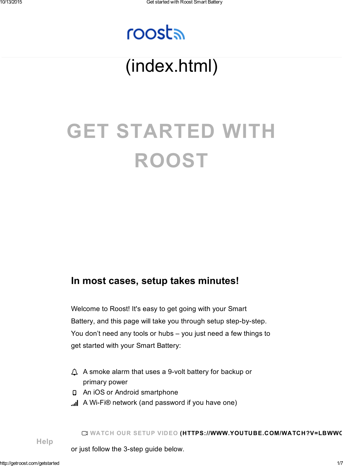 10/13/2015 GetstartedwithRoostSmartBatteryhttp://getroost.com/getstarted 1/7(index.html)GETSTARTEDWITHROOSTInmostcases,setuptakesminutes!WelcometoRoost!It&apos;seasytogetgoingwithyourSmartBattery,andthispagewilltakeyouthroughsetupstepbystep.Youdon’tneedanytoolsorhubs–youjustneedafewthingstogetstartedwithyourSmartBattery:orjustfollowthe3stepguidebelow.Asmokealarmthatusesa9voltbatteryforbackuporprimarypowerAniOSorAndroidsmartphoneAWiFi®network(andpasswordifyouhaveone)WA TC HOU RSETU PVIDEO(H TTPS://WWW.YOU TU BE.COM/WATCH?V=LBWWC XZE0_ 0)Help