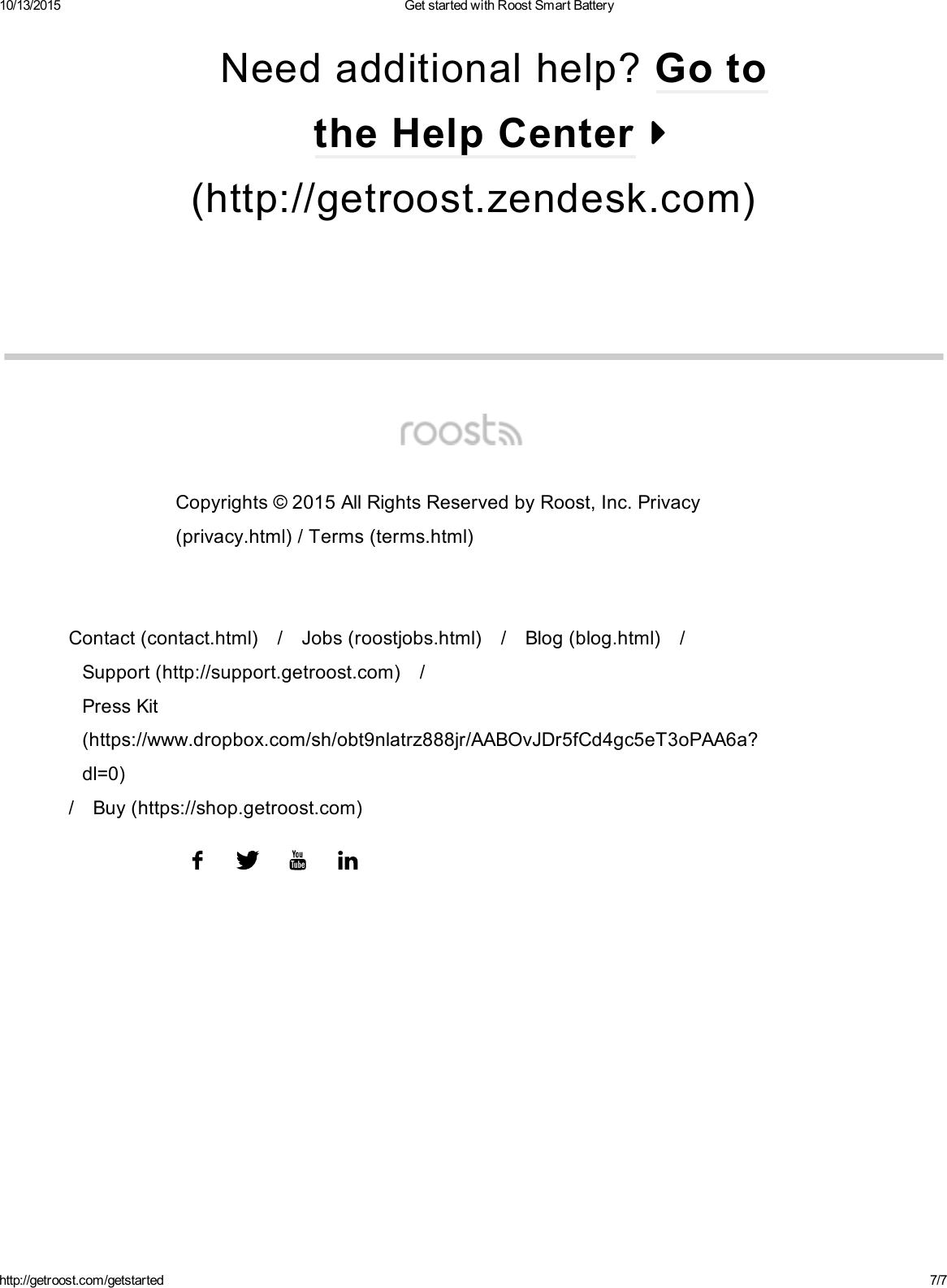 10/13/2015 GetstartedwithRoostSmartBatteryhttp://getroost.com/getstarted 7/7(http://getroost.zendesk.com)Needadditionalhelp?GototheHelpCenterContact(contact.html) / Jobs(roostjobs.html) / Blog(blog.html) /Support(http://support.getroost.com) /PressKit(https://www.dropbox.com/sh/obt9nlatrz888jr/AABOvJDr5fCd4gc5eT3oPAA6a?dl=0)/ Buy(https://shop.getroost.com)Copyrights©2015AllRightsReservedbyRoost,Inc.Privacy(privacy.html)/Terms(terms.html)