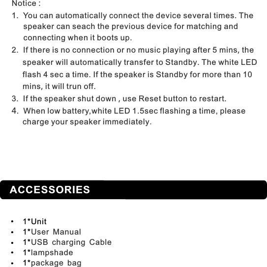 ACCESSORIES1*Unit1*1*1*1*User ManualUSB charging Cablelampshadepackage bagNotice :1.  You can automatically connect the device several times. The      speaker can seach the previous device for matching and      connecting when it boots up. 2.  If there is no connection or no music playing after 5 mins, the     speaker will automatically transfer to Standby. The white LED     flash 4 sec a time. If the speaker is Standby for more than 10     mins, it will trun off.3.  If the speaker shut down , use Reset button to restart.4.  When low battery,white LED 1.5sec flashing a time, please     charge your speaker immediately.