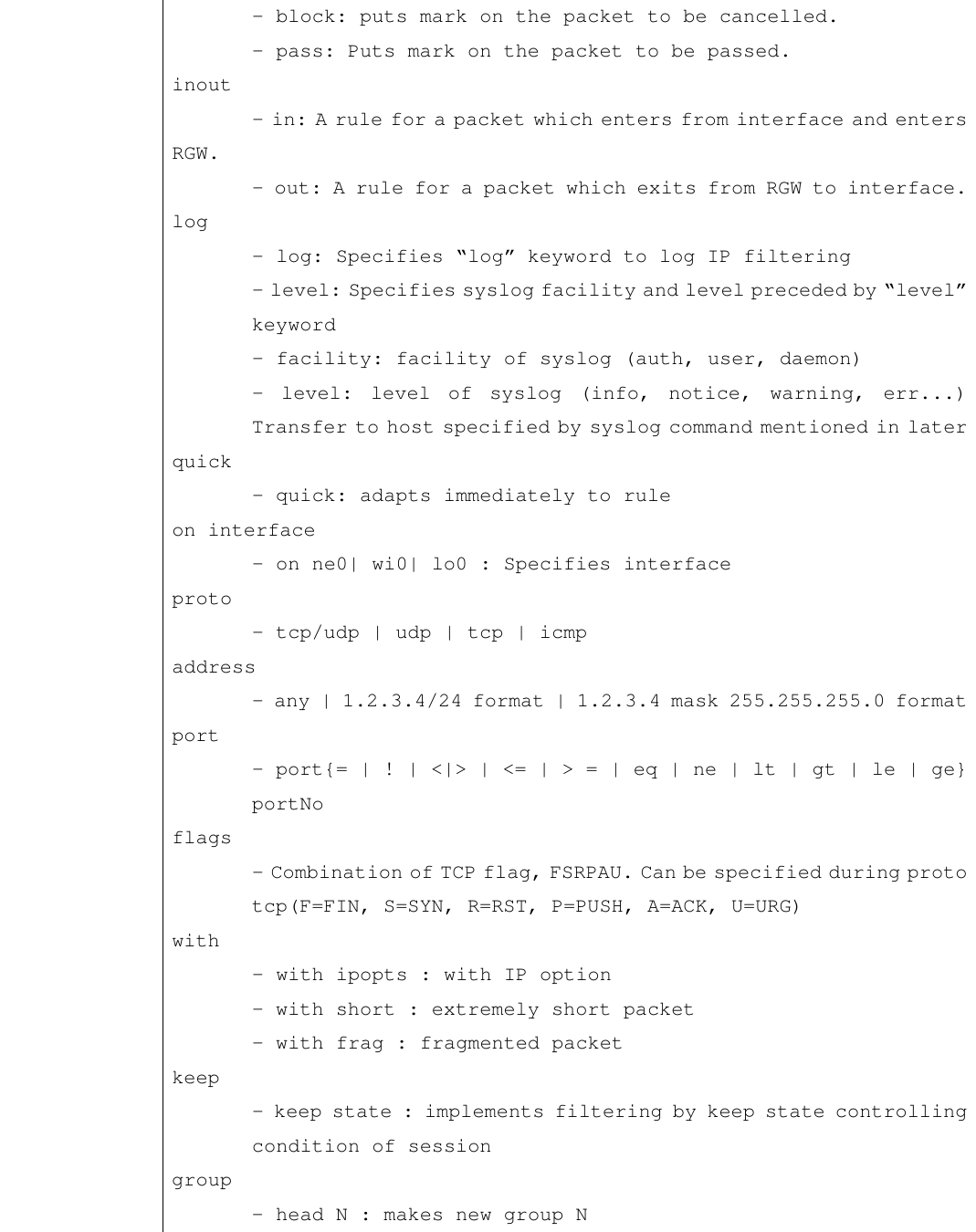  - block: puts mark on the packet to be cancelled.   - pass: Puts mark on the packet to be passed. inout  - in: A rule for a packet which enters from interface and enters RGW.   - out: A rule for a packet which exits from RGW to interface. log  - log: Specifies “log” keyword to log IP filtering  - level: Specifies syslog facility and level preceded by “level”  keyword  - facility: facility of syslog (auth, user, daemon)  - level: level of syslog (info, notice, warning, err...)  Transfer to host specified by syslog command mentioned in later quick  - quick: adapts immediately to rule on interface  - on ne0| wi0| lo0 : Specifies interface  proto  - tcp/udp | udp | tcp | icmp  address  - any | 1.2.3.4/24 format | 1.2.3.4 mask 255.255.255.0 format port  - port{= | ! | &lt;|&gt; | &lt;= | &gt; = | eq | ne | lt | gt | le | ge}  portNo  flags  - Combination of TCP flag, FSRPAU. Can be specified during proto  tcp(F=FIN, S=SYN, R=RST, P=PUSH, A=ACK, U=URG) with  - with ipopts : with IP option  - with short : extremely short packet  - with frag : fragmented packet  keep  - keep state : implements filtering by keep state controlling  condition of session  group  - head N : makes new group N 