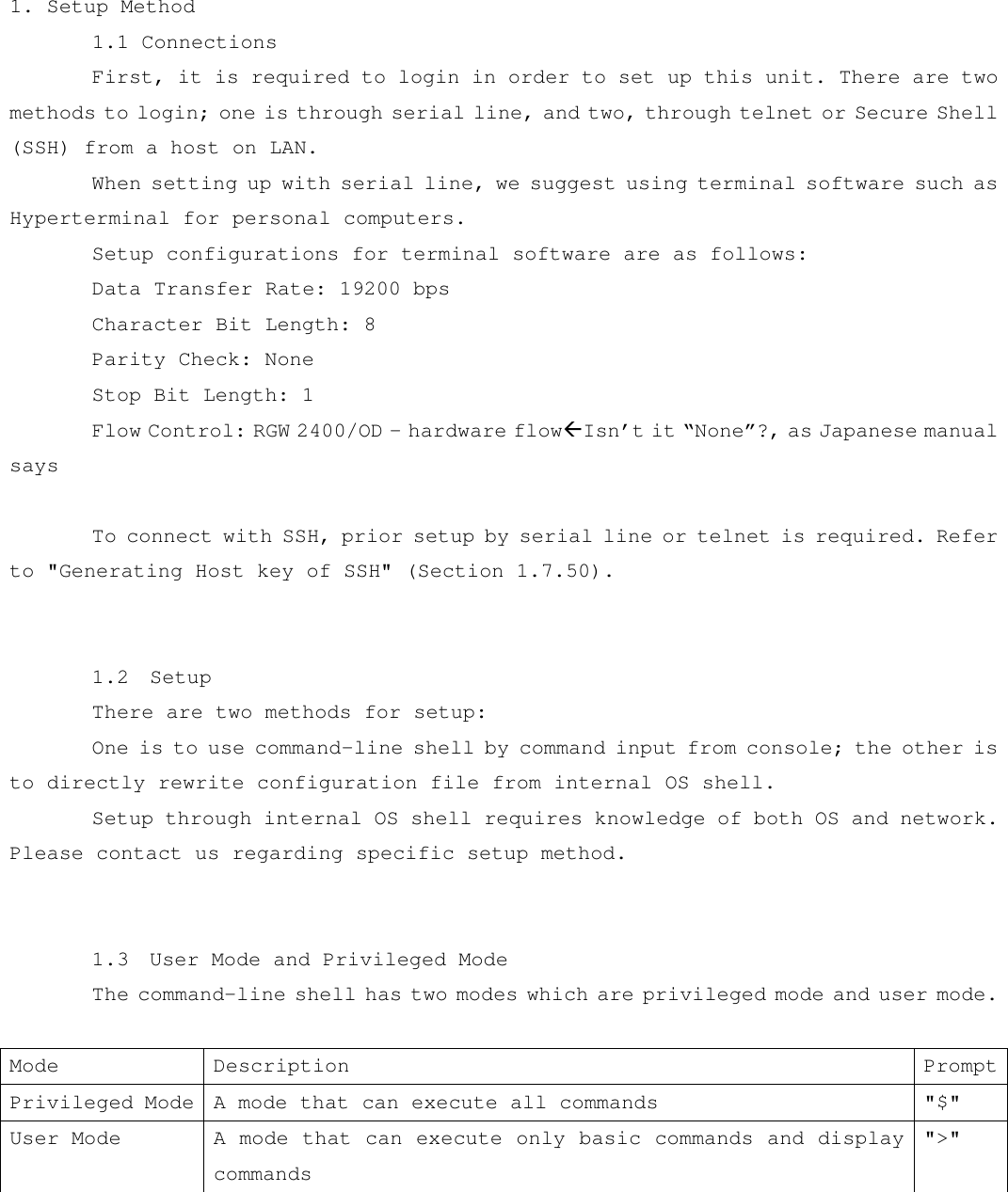   1. Setup Method 1.1 Connections First, it is required to login in order to set up this unit. There are two methods to login; one is through serial line, and two, through telnet or Secure Shell (SSH) from a host on LAN.  When setting up with serial line, we suggest using terminal software such as Hyperterminal for personal computers. Setup configurations for terminal software are as follows: Data Transfer Rate: 19200 bps Character Bit Length: 8 Parity Check: None Stop Bit Length: 1 Flow Control: RGW 2400/OD - hardware flowßIsn’t it “None”?, as Japanese manual says  To connect with SSH, prior setup by serial line or telnet is required. Refer to &quot;Generating Host key of SSH&quot; (Section 1.7.50).   1.2  Setup There are two methods for setup: One is to use command-line shell by command input from console; the other is to directly rewrite configuration file from internal OS shell. Setup through internal OS shell requires knowledge of both OS and network. Please contact us regarding specific setup method.   1.3  User Mode and Privileged Mode The command-line shell has two modes which are privileged mode and user mode.  Mode Description Prompt Privileged Mode A mode that can execute all commands &quot;$&quot; User Mode A mode that can execute only basic commands and display commands &quot;&gt;&quot; 