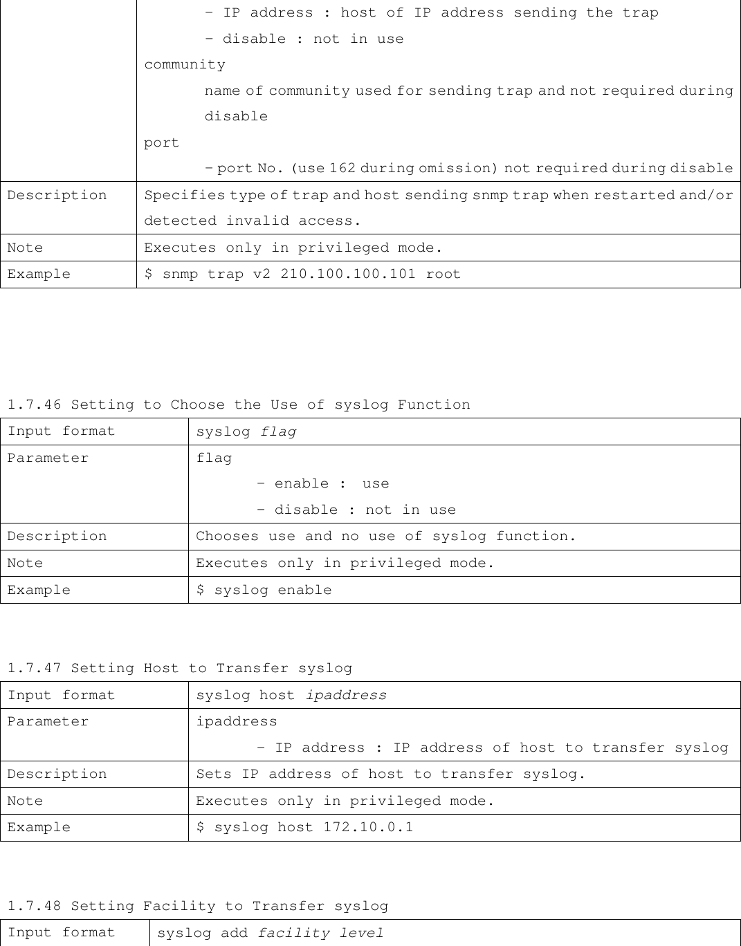  - IP address : host of IP address sending the trap          - disable : not in use community  name of community used for sending trap and not required during   disable port  - port No. (use 162 during omission) not required during disable Description Specifies type of trap and host sending snmp trap when restarted and/or detected invalid access. Note Executes only in privileged mode. Example $ snmp trap v2 210.100.100.101 root     1.7.46 Setting to Choose the Use of syslog Function Input format syslog flag Parameter flag  - enable :  use  - disable : not in use Description Chooses use and no use of syslog function. Note Executes only in privileged mode. Example $ syslog enable   1.7.47 Setting Host to Transfer syslog Input format syslog host ipaddress Parameter ipaddress  - IP address : IP address of host to transfer syslog Description Sets IP address of host to transfer syslog. Note Executes only in privileged mode. Example $ syslog host 172.10.0.1   1.7.48 Setting Facility to Transfer syslog Input format syslog add facility level 